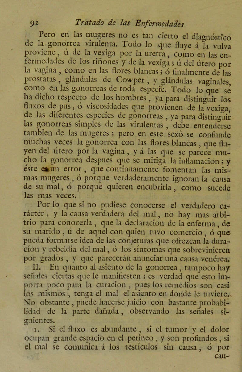 Pero en las mugeres no es tan cierto el diagnóstico de la gonorrea virulenta. Todo lo que fluye á la vulva proviene, ú de la vexiga por la uretra, como en las en- fermedades de los riñones y de la vexiga; ú del útero por la vagina , como en las flores blancas; ó finalmente de las próstatas , glándulas de Cowper , y glándulas vaginales, como en las gonorreas de toda especie. Todo lo que se ha dicho respecto de los hombres, ya para distinguir los fluxos de pus, ó viscosidades que provienen de la^vexiga, de las diferentes especies de gonorreas, ya para distinguir- las gonorreas simples de las virulentas, debe entenderse también de las mugeres ; pero en este sexo se confunde muchas veces la gonorrea con las flores blancas, que flu- yen del útero por la vagina , y á las que se parece mu- cho la gonorrea después que se mitiga la inflamación ; y éste eniin error, que continuamente fomentan las mis- mas mugeres, ó porque verdaderamente ignoran la causa de su mal, ó porque quieren encubrirla, como sucede las mas veces. Por lo que si no pudiese conocerse el verdadero ca- rácter , y la causa verdadera del mal, no hay mas arbi- trio para conocerla , que la declaración de la enferma , de su marido , ú de aquel con quien tuvo comercio, ó que pueda formarse idea de las conjeturas que ofrezcan la dura- ción y rebeldía del mal, ó los síntomas que sobrevinieren por grados , y que parecerán anunciar una causa venérea. II. En quanto al asiento de la gonorrea, tampoco hay señales ciertas que le manifiesten ; es verdad que esto im- porta poco para la curación , pues los remedios son casi los mismos , tenga el mal el asiento en donde le tuviere.. No obstante , puede hacerse juicio con bastante probabi- lidad de la parte dañada, observando las señales si- guientes. i. Si el fluxo es abundante, si el tumor y el dolor ocupan grande espacio en el perineo , y son profundos , si el mal se comunica á los testículos sin causa, ó por cau-