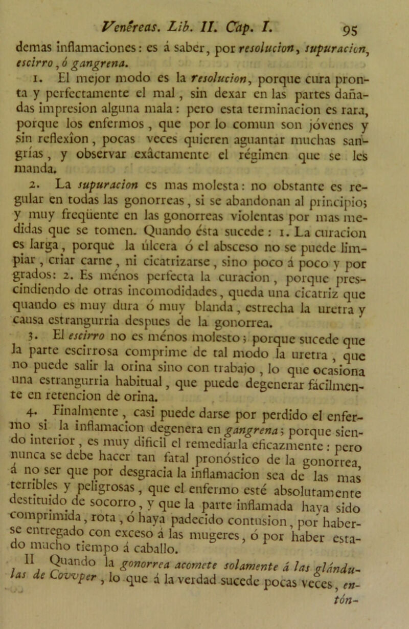 demas inflamaciones: es á saber, por resolución y supuración, escirro, ó gangrena. 1. El mejor modo es la resolución, porque cura pron- ta y perfectamente el mal, sin dexar en las partes daña- das impresión alguna mala : pero esta terminación es rara, porque los enfermos , que por lo común son jóvenes y sin reflexión, pocas veces quieren aguantar muchas san- grías , y observar exactamente el régimen que se les manda. 2. La supuración es mas molesta: no obstante es re- gular en todas las gonorreas, si se abandonan al principio; y muy freqüente en las gonorreas violentas por mas me- didas que se tomen. Quando ésta sucede : 1. La curación es larga, porque la úlcera ó el absceso no se puede lim- piar , criar carne, ni cicatrizarse, sino poco á poco y por grados: 2. Es menos perfecta la curación , porque pres- cindiendo de otras incomodidades, queda una cicatriz que quando es muy dura ó muy blanda, estrecha la uretra y causa estrangurria después de la gonorrea. 3. El escirro no es menos molesto; porque sucede que la parte escirrosa comprime de ral modo la uretra , que no puede salir la orina sino con trabajo , lo que ocasiona una estrangurria habitual, que puede degenerar fácilmen- te en retención de orina. 4. . Finalmente, casi puede darse por perdido el enfer- mo si la inflamación degenera en gangrenas porque sien- do interior, es muy difícil el remediarla eficazmente : pero nunca se debe hacer tan fatal pronóstico de la gonorrea a no ser que por desgracia la inflamación sea de* las mas terribles y peligrosas, que el enfermo esté absolutamente destituido de socorro, y que la parre inflamada haya sido comprimida, rota , ó haya padecido contusión, por haber- se entregado con exceso á las mugeres, ó por haber esta- do mucho tiempo á caballo. II Quando la gonorrea acomete solamente á las glándu- las de Cowper , lo que á la verdad sucede pocas veces, en- ton-