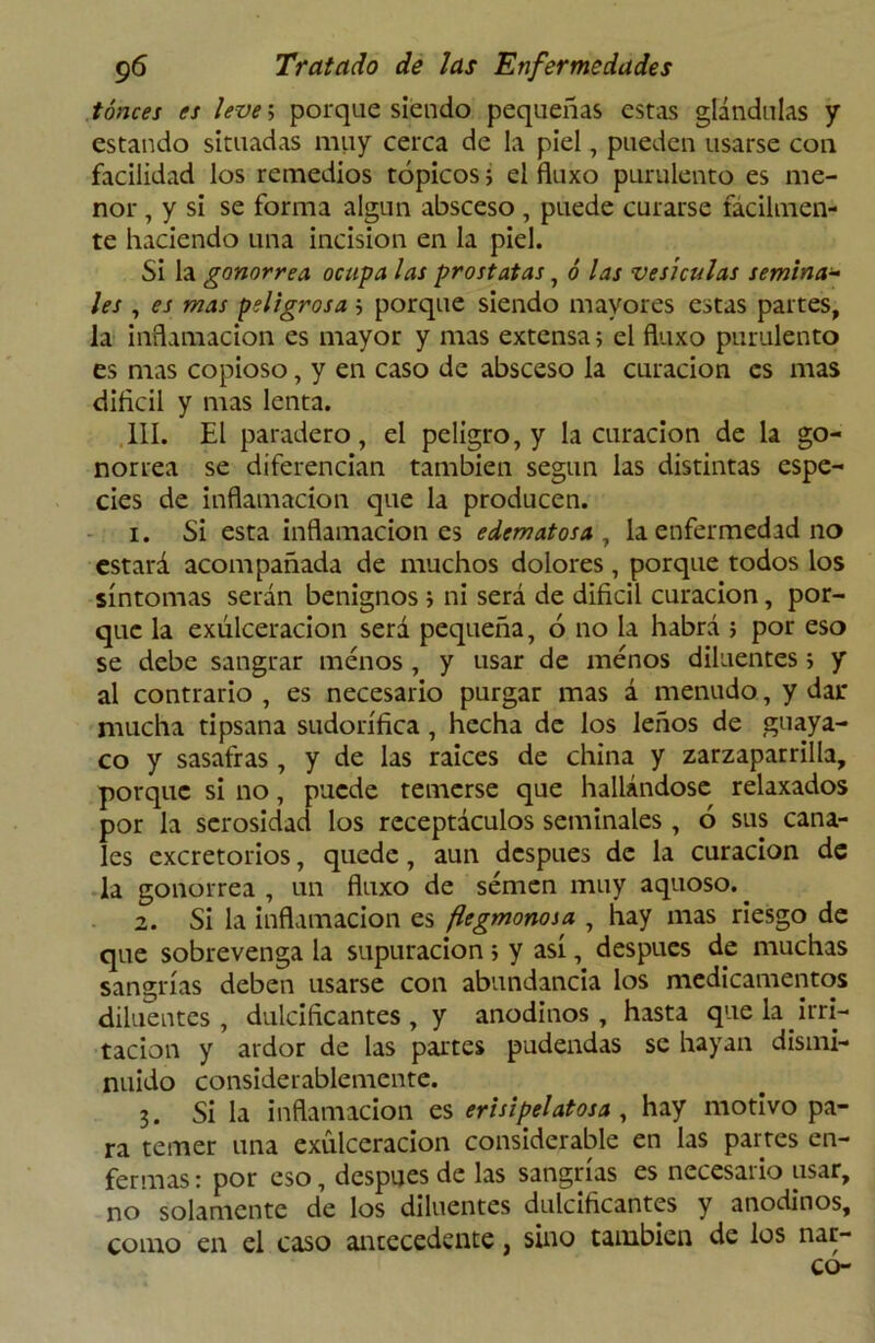tónces es leve; porque siendo pequeñas estas glándulas y estando situadas muy cerca de la piel, pueden usarse con facilidad los remedios tópicos; el fluxo purulento es me- nor , y si se forma algún absceso , puede curarse fácilmen- te haciendo una incisión en la piel. Si la gonorrea, ocupa las próstatas, ó las vesículas seminar- les , es mas peligrosa; porque siendo mayores estas partes, la inflamación es mayor y mas extensa> el fluxo purulento es mas copioso, y en caso de absceso la curación es mas difícil y mas lenta. 111. El paradero, el peligro, y la curación de la go- norrea se diferencian también según las distintas espe- cies de inflamación que la producen. 1. Si esta inflamaciones edematosa, la enfermedad no estará acompañada de muchos dolores, porque todos los síntomas serán benignos j ni será de difícil curación, por- que la exúlceracion será pequeña, ó no la habrá ; por eso se debe sangrar menos , y usar de menos diluentes > y al contrario , es necesario purgar mas á menudo, y dar mucha tipsana sudorífica , hecha de los leños de guaya- co y sasafras, y de las raíces de china y zarzaparrilla, porque si no, puede temerse que hallándose relaxados por la serosidad los receptáculos seminales , ó sus cana- les excretorios, quede , aun después de la curación de la gonorrea , un fluxo de semen muy aquoso.. 2. Si la inflamación es ftegmonosa , hay mas riesgo de que sobrevenga la supuración; y así, después de muchas sangrías deben usarse con abundancia los medicamentos diluentes, dulcificantes, y anodinos, hasta que la. irri- tación y ardor de las partes pudendas se hayan dismi- nuido considerablemente. 3. Si la inflamación es erisipelatosa , hay motivo pa- ra temer una exúlceracion considerable en las partes en- fermas : por eso, después de las sangrías es necesario usar, no solamente de los diluentes dulcificantes y anodinos, como en el caso antecedente, sino también de los nar- co-