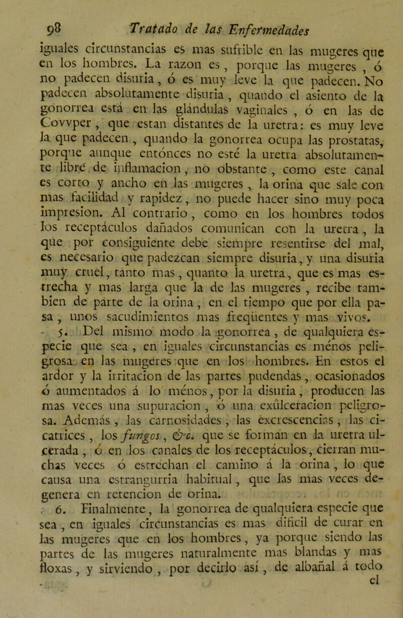 iguales circunstancias es mas sufrible en las mugeres que en los hombres. La razón es , porque las mugeres , ó no padecen disuria, o es muy leve la que padecen. No padecen absolutamente disuria , quando el asiento de la gonorrea está en las glándulas vaginales , ó en las de Covvper , que están distantes de la uretra: es muy leve la que padecen , quando la gonorrea ocupa las próstatas, porque aunque entonces no esté la uretra absolutamen- te libré de inflamación , no obstante , como este canal es corto y ancho en las mugeres, la orina que sale con mas facilidad y rapidez, no puede hacer sino muy poca impresión. Al contrario , como en los hombres todos los receptáculos dañados comunican con la uretra , la que por consiguiente debe siempre resentirse del mal, es necesario que padezcan siempre disuria, y una disuria muy cruel, tanto mas, quanto la uretra, que es mas es- trecha y mas larga que la de las mugeres , recibe tam- bién de parte de la orina, en el tiempo que por ella pa- sa , unos sacudimientos mas freqiientes y mas vivos. - 5. Del mismo modo la ^gonorrea , de qualquiera es- pecie que sea , en iguales circunstancias es menos peli- grosa en las mugeres que en los hombres. En estos el ardor y la irritación de las partes pudendas, ocasionados ó aumentados á lo menos, por la disuria, producen las mas veces una supuración , 6 una exúlceracion peligro- sa. Además, las carnosidades , las excrescencias , las ci- catrices , los fungos, &c. que se forman en la uretra ul- cerada , o en los canales de los receptáculos, cierran mu- chas veces ó estrechan el camino á la orina , lo que causa una estrangurria habitual, que las mas veces de- genera en retención de orina. 6. Finalmente, la gonorrea de qualquiera especie que sea , en iguales circunstancias es mas difícil de curar en las mugeres que en los hombres, ya porque siendo las partes de las mugeres naturalmente mas blandas y mas floxas, y sirviendo , por decirlo así, de albañal á todo el