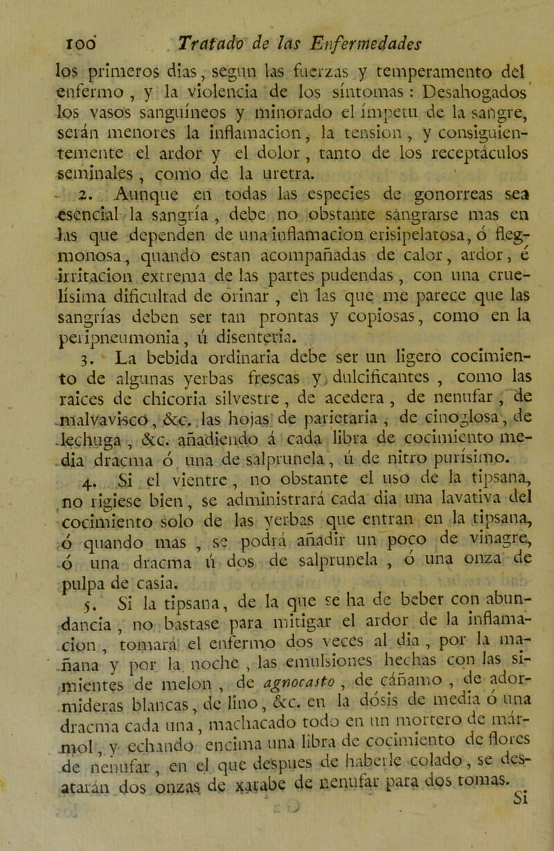 los primeros días, según las fuerzas y temperamento del enfermo , y la violencia de los síntomas : Desahogados los vasos sanguíneos y minorado el ímpetu de la sangre, serán menores la inflamación, la tensión, y consiguien- temente el ardor y el dolor, tanto de los receptáculos seminales , como de la uretra. 2. Aunque en todas las especies de gonorreas sea esencial la sangría , debe no obstante sangrarse mas en las que dependen de una inflamación erisipelatosa, 6 fleg- monosa, quando están acompañadas de calor, ardor, é irritación extrema de las partes pudendas , con una crue- lísima dificultad de orinar , e’n las que me parece que las sangrías deben ser tan prontas y copiosas, como en la peripneumonia, ú disenteria. 3. La bebida ordinaria debe ser un ligero cocimien- to de algunas yerbas frescas y, dulcificantes , como las raices de chicoria silvestre, de acedera , de nenúfar , de malvavisco, &c. las hojas de parietaria , de cinoglosa, de lechuga , &c. añadiendo á cada libra de cocimiento me- dia dracma ó una de sal prunela, ú de nitro purísimo. 4. Si el vientre , no obstante el uso de la tipsana, no rigiese bien, se administrará cada dia una lavativa del cocimiento solo de las yerbas que entran en la tipsana, ó quando mas , se podrá añadir un poco de vinagre, ó una dracma ú dos de salprunela , o una onza ne pulpa de casia. 5. Si la tipsana, de la que se ha de beber con abun- dancia , no bastase para mitigar el ardor de la inflama- ción , tomará el enfermo dos veces al dia , por la ma- ñana y por la noche , las emulsiones hechas con las si- mientes de melón , de agnocasto , de cáñamo , de ador- mideras blancas, de lino, &c. en la dosis de media o una dracma cada una, machacado todo en un mortero de mar- mol , V echando encima una libra de cocimiento de flores de nenúfar, en el que después de haberle colado, se des- atarán dos onzas, de xarabe de nenúfar para dos tomas.