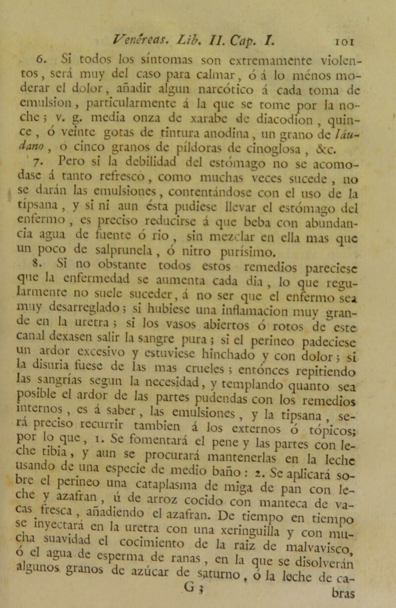 6. Si todos los síntomas son extremamente violen- tos , será muy del caso para calmar, ó á lo menos mo- derar el dolor, añadir algun narcótico á cada toma de emulsión , particularmente á la que se tome por la no- che j v. g. media onza de xarabe de diacodion , quin- ce , ó veinte gotas de tintura anodina, un grano de láu- dano , o cinco granos de píldoras de cinoglosa , &c. 7. Pero si la debilidad del estómago no se acomo- dase á tanto refresco, como muchas veces sucede , no se darán las emulsiones, contentándose con el uso de la típsana, y si ni aun esta pudiese llevar el estómago del enfermo , es preciso reducirse á que beba con abundan- cia agua de fuente ó rio , sin mezclar en ella mas que un poco de salprunela, ó nitro purísimo. S. Si no obstante todos estos remedios pareciese que la enfermedad se aumenta cada dia , lo que regu- larmente no suele suceder, á no ser que el enfermo sea muy desarreglado; si hubiese una inflamación muy gran- de en la uretra > si los vasos abiertos ó rotos de este canal dexasen salir la sangre pura ; si el perineo padeciese un ardor excesivo y estuviese hinchado y con dolor i si a disuria luese de las mas crueles ; entonces repitiendo las sangrías según la necesidad, y templando quanto sea posible el ardor de las partes pudendas con los remedios internos , es a saber, las emulsiones , y la tipsana se- ra prcuso recurrir también á los externos o tópicos; H?! .qU¿’ lm Se fomentará el pene y las partes con le- che tibia, y aun se procurará mantenerlas en la leche Usando de una especie de medio baño: 2. Se aplicará so- che V u?a.cataPlasma de miga de pan con le- ca. (L -’j í arroz cocido con manteca de va- sflnv!^3^ ° dazafran- Dc tiempo en tiempo se inyectara en la uretra con una xeringuilla y con mu- cha suavidad el cocimiento de la rail de Llvávisco aVunof nranosS,drma ^ T ’ “ la qne sc «“solventa D $ 8ranos dc azucar de, saturno , ó la loche de ca- ^ * bras