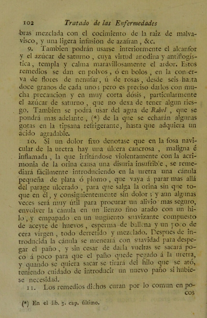 bras mezclada con el cocimiento de la raíz de malva- visco, y una ligera infusión de azafran , &c. 9. También podrán usarse interiormente el alcanfor y el azúcar de saturno , cuya virtud anodina y antiflogís- tica , templa y calma maravillosamente el ardor. Estos remedios se dan en polvos , 6 en bolos , en la con er- va de flores de nenúfar, ú de rosas, desde seis ha.ta doce granos de cada uno; pero es preciso dallos con mu- cha precaución y en muy corta dosis , particularmente el azúcar de saturno , que no dexa de tener algún ries- go. También se podrá usar del agua de Babel , que se pondrá mas adelante , (*) de la que se echarán algunas gotas en la tipsana refrigerante, hasta que adquiera un ácido agradable. 10. Si un dolor fixo denotase que en la fosa navi- cular de la uretra hay una úlcera cancrosa , maligna é inflamada , la que irritándose violentamente con la acri- monia de la orina causa una disuria insufrible , se reme- diará fácilmente introduciendo en la uretra una cánula pequeña de plata ó plomo , que vaya á parar mas allá del parage ulcerado , para que salga la orina sin que to- que en él, y consiguientemente sin dolor ; y aun algunas veces será muy útil para procurar un alivio mas seguro, envolver la cánula en un lienzo fino atado con un hi- lo , y empapado en un ungüento suavizante compuesto de aceyte de huevos, esperma de ballena y un joco de cera virgen , todo derretido y mezclado. Lespues de in- troducida la cánula se meneara con suavidad pala despe- gar el paño, y sin cesar de darla vueltas se sacará po- co á poco para que el paño quede pegado á la uretra, y quando se quiera sacar se tirará del hilo que se ato, teniendo cuidado de introducir un nuevo paño si hubie- se necesidad. 11. Los remedios dichos curan por lo común en po- cos (*) En el lib. 3. cap. último.