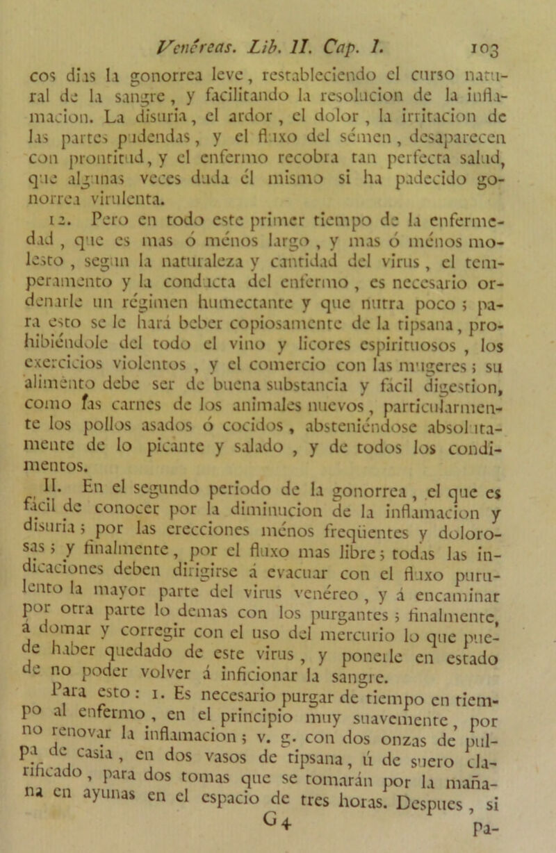 eos días la gonorrea leve, restableciendo el enrso natu- ral de la sangre , y facilitando la resolución de la infla- macion. La disuria, el ardor, el dolor , la irritación de las partes pudendas, y el fluxo del semen, desaparecen con prontitud, y el enfermo recobra tan perfecta salud, que algunas veces duda él mismo si ha padecido go- norrea virulenta. iz. Pero en todo este primer tiempo de la enferme- dad , que es mas 6 menos largo , y mas ó menos mo- lesto , según la naturaleza y cantidad del virus, el tem- peramento y la conducta del enfermo, es necesario or- denarle un régimen humectante y que nutra poco ; pa- ra esto se le liara beber copiosamente de la ripsana, pro- hibiéndole del todo el vino y licores espirituosos , los cxercicios violentos , y el comercio con las mujeres; su alimento debe ser de buena substancia y fácil digestión, como fas carnes de los animales nuevos, particularmen- te los pollos asados ó cocidos, absteniéndose absol íta- mente de lo picante y salado , y de todos los condi- mentos. II. En el segundo periodo de la gonorrea , el que es acil de conocer por la diminución de la inflamación y disuria j por las erecciones menos íreqiientes y doloro- sos; y finalmente, por el fluxo mas libre; todas las in- dicaciones deben dirigirse á evacuar con el fluxo puru- lento la mayor parte del virus venéreo , y á encaminar poi otra paite lo de mas con los purgantes; finalmente a domar y corregir con el uso del mercurio lo que pue- de haber quedado de este virus , y poneile en estado de no poder volver á inficionar la sangre. Para esto : 1. Es necesario purgar de tiempo en tiem- po al enfermo , en el principio muy suavemente por no renovar la inflamación ; v. g. con dos onzas de pul- pa de casu, en dos vasos de ripsana, ú de suero cla- dos t,omas qnc se tomarán por la maña- ayunas en el espacio de tres horas. Después , si G«- pa-