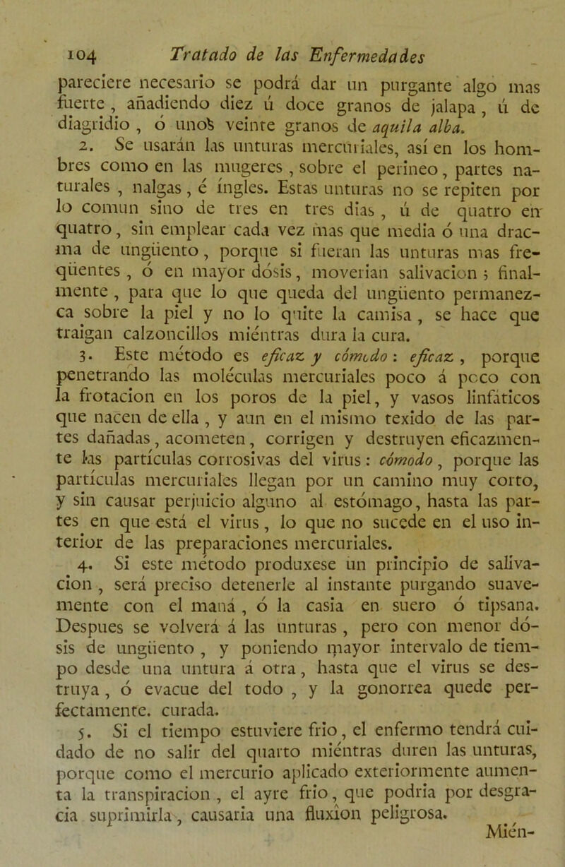 pareciere necesario se podrá dar un purgante algo mas fuerte , añadiendo diez ú doce granos de jalapa , ú de diagridio , ó unofc veinte granos de aquila alba. 2. Se usarán las unturas mercuriales, así en los hom- bres como en las mugeres , sobre el perineo, partes na- turales , nalgas, é ingles. Estas unturas no se repiten por lo común sino de tres en tres dias , ú de quatro en' quatro, sin emplear cada vez mas que media 6 una drac- ma de ungüento, porque si fueran las unturas mas fre- qiientes , ó en mayor dosis, moverían salivación i final- mente , para que lo que queda del ungüento permanez- ca sobre la piel y no lo quite la camisa , se hace que traigan calzoncillos mientras dura la cura. 3* Este método es eficaz, y cómtdo : eficaz , porque penetrando las moléculas mercuriales poco á peco con la frotación en los poros de la piel, y vasos linfáticos que nacen de ella , y aun en el mismo texido de las par- tes dañadas, acometen, corrigen y destruyen eficazmen- te kis partículas corrosivas del virus: cómodo, porque las partículas mercuriales llegan por un camino muy corto, y sin causar perjuicio alguno al estómago, hasta las par- tes en que está el virus, lo que no sucede en el uso in- terior de las preparaciones mercuriales. 4. Si este método produxese un principio de saliva- ción , será preciso detenerle al instante purgando suave- mente con el maná , ó la casia en suero ó tipsana. Después se volverá á las unturas , pero con menor do- sis de ungüento , y poniendo mayor intervalo de tiem- po desde una untura á otra, hasta que el virus se des- truya , ó evacúe del todo , y la gonorrea quede per- fectamente. curada. 5. Si el tiempo estuviere frió, el enfermo tendrá cui- dado de no salir del quarto miéntras duren las unturas, porque como el mercurio aplicado exteriormente aumen- ta la transpiración , el ayre frió, que podría por desgra- cia suprimirla, causaría una fluxión peligrosa. Mién-