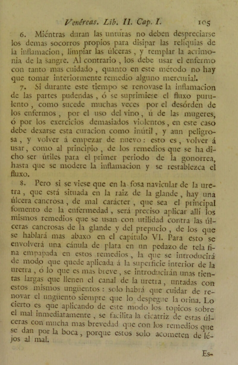6. Mientras duran las unturas no deben despreciarse los demas socorros propios para disipar las reliquias de la inflamación, limpiar las úlceras, y templar la acrimo- nia de la sangre. Al contrario , los debe usar el enfermo con tanto mas cuidado , quanto en este método no hay que tomar interiormente remedio alguno mercurial. 7. ¿>i durante este tiempo se renovase la inflamación de las partes pudendas , ó se suprimiese el fluxo puru- lento , como sucede muchas veces por el desorden de los enfermos , por el uso del vino, ú de las mugeres ó por los exercicios demasiados violentos, en este caso debe dexarsc esta curación como inútil, y aun peligro- sa , y volver á empezar de nuevo: esto es, volver á usar, como al principio, de los remedios que se ha di- cho ser útiles para el primer periodo de la gonorrea, hasta que se modere la inflamación y se restablezca el fluxo. 8. Pero si se viese que en la fosa navicular de la ure- tra , que está situada en la raiz de la glande , hay una úlcera cancrosa , de mal carácter , que sea el principal fomento de la enfermedad , sera preciso aplicar allí los mismos remedios que se usan con utilidad contra las úl- ceras cancrosas de la glande y del prepucio , de los que se hablará mas abaxo en el capítulo VI. Para esto se envolverá una cánula de plata en un pedazo de tela fi- na empapada en estos remedios , la que se introducirá de mod.o que quede aplicada á la superficie interior de la uretra , o lo que es mas bieve, se introducirán unas tien- tas largas que llenen el canal de la urctia , untadas con estos mismos ungüentos : solo habrá que cuidar de re- novar el ungüento siempre que lo despegue la orina. Lo cierto es que aplicando de e^te modo los tópicos sobre el mal inmediatamente , se facilita la cicatriz de estas úl- ceras con mucha mas brevedad que con los remedios que se dan por la boca, porque estos solo acometen de lé-