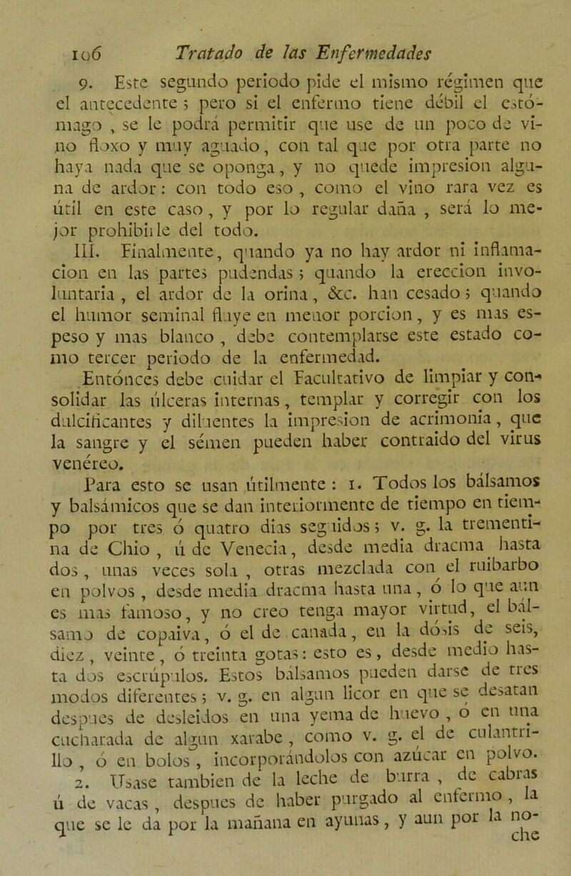 9. Este segundo periodo pide el mismo régimen que el antecedente ; pero si el enfermo tiene débil el estó- mago , se le podrá permitir que use de un poco de vi- no floxo y muy aguado, con tal que por otra parte no haya nada que se oponga, y no quede impresión algu- na de ardor: con todo eso , como el vino rara vez es útil en este caso, y por lo regular daña , será lo me- jor prohibidle del todo. 111. Finalmente, quando ya no hay ardor ni inflama- ción en las partes pudendas ; quando la erección invo- luntaria , el ardor de la orina, &c. han cesado 5 quando el humor seminal fluye en menor porción, y es mas es- peso y mas blanco , debe contemplarse este estado co- mo tercer periodo de la enfermedad. Entonces debe cuidar el Facultativo de limpiar y con- solidar las úlceras internas, templar y corregir con los dulcificantes y dilaentes la impresión de acrimonia, que la sangre y el semen pueden haber contraido del virus venéreo. Para esto se usan útilmente : 1. Todos los bálsamos y balsámicos que se dan interiormente de tiempo en tiem- po por tres ó quatro dias seg íidos 5 v. g. la trementi- na de Cilio, ú de Venecia, desde media dracma hasta dos , unas veces sola , otras mezclada con^ el ruibarbo en polvos , desde media dracma hasta una, ó lo que aun es mas famoso, y no creo tenga mayor virtud, el bál- samo de copaiva, ó el de cañada, en la dods de seis, diez , veinte , ó treinta gotas: esto es, desde medio has- ta dos escrúpulos. Estos bálsamos pueden darse de ti es modos diferentes 5 v. g. en algún licor en que se desatan después de desleídos en una yema de huevo , o en una cucharada de algún xarabe , como v. g. el de culantri- llo ó en bolos , incorporándolos con azúcar en polvo. 2. Usase también de la leche de burra , de cabras ú de vacas , después de haber purgado al enfermo , a que se le da por la mañana en ayunas, y aun por a no