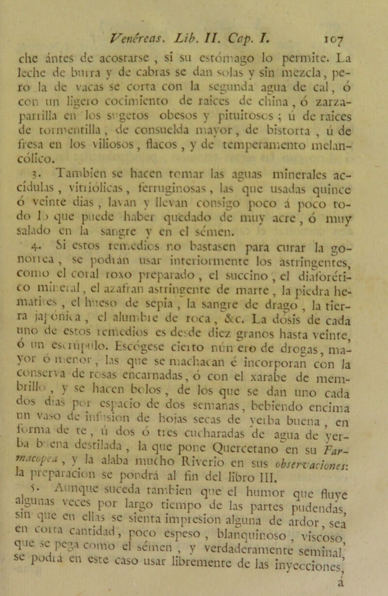 che antes de acostarse , si su estómago lo permite. La leche de bu ira y de cabras se dan solas y sin mezcla, pe- ro la de vacas se corta con la segunda agua de cal, 6 con un ligeio cocimiento de raíces de china , ó zarza- parrilla en los srgetos obesos y pituitosos ; ú de raíces de tormentilla, de consuelda mayor, de bistorta , ú de fresa en los viliosos, flacos , y de temperamento melan- cólico. 3. También se hacen temar las aguas minerales ac- odillas , vitiiólicas, ferruginosas, las que usadas quince ó veinte dias, lavan y llevan consigo poco á poco ro- do 1 > que puede haber quedado de muy acre , ó muy salado en la sangre y en el semen. 4. Si estos remedios no bastasen para curar la go- nonea, se podían usar interiormente los astringentes, como el coral roxo preparado, el succino , el diaforéti- co mii eral, el azafran astringente de marre , la piedra hc- mati es , el hueso de sepia , la sangre de drago , la tier- ra jajonka, el alun.bie de roca/&c. La dosis de cada tino de estos íemedios es desde diez granos hasta veinte, ó un csuupulo. Escógese cieito nuncio de diosas, ma- yor ó menor, las que se machacan é incorporan con la cor.sen a de rosas encarnadas, ó con el xarabe de mem- bnll«. y se hacen bolos, de los que se dan uno cada dos d-as pe 1 espacio de dos semanas, bebiendo encima un vaso de infusión de hojas secas de yeiba buena, en U-rma de re, u dos ó tres cucharadas de agua de yer- ba buena destilada , laque pone Qucrcctano en su Far- rn.jcopcu , y la alaba mucho Rivcrio en sus observaciones: ia preparación se pondrá al fin del libro III. s. Aunque suceda también qne el humor que fluye algunas veces por Largo tiempo de las partes pudendas sin que en ellas se sienta impresión alguna de ardor sea en corta cantidad, poco espeso, blanquinoso, viscoso que se pega como el semen , y verdaderamente seminal’ se podra en este caso usar libremente de las inyecciones’