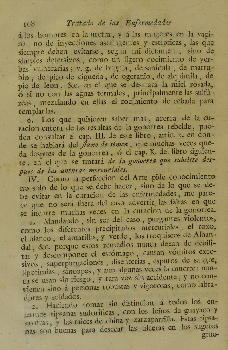 á los.hombres en la uretra, y alas mugeres en la vagi- na, no de inyecciones astringentes y estípticas, las que siempre deben evitarse , según mi dictamen , sino de simples detersivos , como un ligero cocimiento de yer- bas vulnerarias; v. g. de bugula, de sanícula , de marru- bio , de pico de cigüeña, de ogeranio, de alquimila, de pie de león , &c. en el que se desatará la miel rosada, ó si no con las aguas termales, principalmente las sulfú- reas , mezclando en ellas el cocimiento de cebada para templarlas. 6. Los que quisieren saber mas , acerca de la cu- ración entera de las resultas de la gonorrea rebelde, pue- den consultar el cap. III. de este libro , artic. 3. en don- de se hablará del fluxo de semen, que muchas veces que- da después de la gonorrea, o el cap. X. del libro siguien- te , en el que se tratará de la. gonorrea que subsiste des~ pues de las unturas mercuriales. IV. Como la perfección del Arte pide conocimiento no solo de lo que se debe hacer , sino de lo que se de- be evitar en la curación de las entermedades, me pare- ce que no será fuera del caso advertir las faltas en que se incurre muchas veces en la curación de la gonorrea. 1. Mandando , sin ser del caso , purgantes violentos, como los diferentes precipitados mercuriales, el roxo, el blanco , el amarillo, y verde , los troquiscos de Alhan- dal &c. porque estos remedios nunca dexan de debili- tar ’y descomponer el estómago , causan vómitos exce- sivos superpurgaciones , disenterias , esputos de sangre, lipotimias , síncopes, y aun algunas veces la muerte; nun- ca se usan sin riesgo, y rara vez sin accidente , y no con- vienen sino á personas robustas y vigorosas, como labra- dores V soldados. . . , . , , 2. Haciendo tomar sin distinción a todos los en- fermos tipsanas sudoríficas , con los leños de guayaco y sasafras, y las raíces de china y zarzaparrilla. Estas tipsa- nas son buenas para desecar las úlceras en los SLlSc^