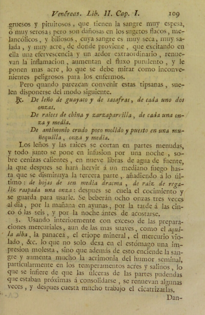 gruesos y pituitosos, que tienen la sangre muy espesa, 6 muy serosas pero son dañosas en lossugctos flacos, me- lancólicos , y biliosos, cuya sangre es muy seca, muy sa- lada , y muy acre, de donde proviene , que excitando en ella una efervescencia y un ardor extraordinario , renue- van la inflamación , aumentan el fluxo purulento , y le ponen mas acre , lo que se debe mirar como inconve- nientes peligrosos para los enfermos. Pero quando parezcan convenir estas tipsanas , sue- len disponerse del modo siguiente. #. De leño de guayaco y de sasafras, de cada uno dos onzas. De raíces de china y zarzapar, illa , de cada una on- za y medía. De antimonio crudo poco molido y puesto en una mu- tie quilla , onza y media. Los leños y las raíces se cortan en partes menudas, y todo junto se pone en infusión por una noche , so- bre cenizas calientes, en nueve libras de agua de fuente, la que después se hará hervir á un mediano fuego has- ta que se disminuya Ja tercera parte añadiendo a lo úl- timo : de hojas de sen media dracma , de raíz de rega- liz raspada una onza: después se cuela el cocimiento y se guarda para usarle. Se beberán ocho onzas tres veces al dia, por la mañana en ayunas, por la tarde á las cin- co ó las seis , y por la noche antes de acostarse. 3. Usando interiormente con exceso de las prepara- ciones mercuriales, aun de las mas suaves, como el aqui- la alba, la panacea , el etiope mineral, el mercurio vio- lado, &c. lo que no solo dexa en el estómago una im- presión molesta , sino que además de esto enciende la san- gtc y aumenta mucho la acrimonia del humor seminal, particularmente en los temperamentos acres y salinos, lo que se inflere de que las ulceras de las partes pudendas que estaban próximas a consolidarse , se renuevan algunas veces, y después cuesta mucho trabajo el cicatrizarías.