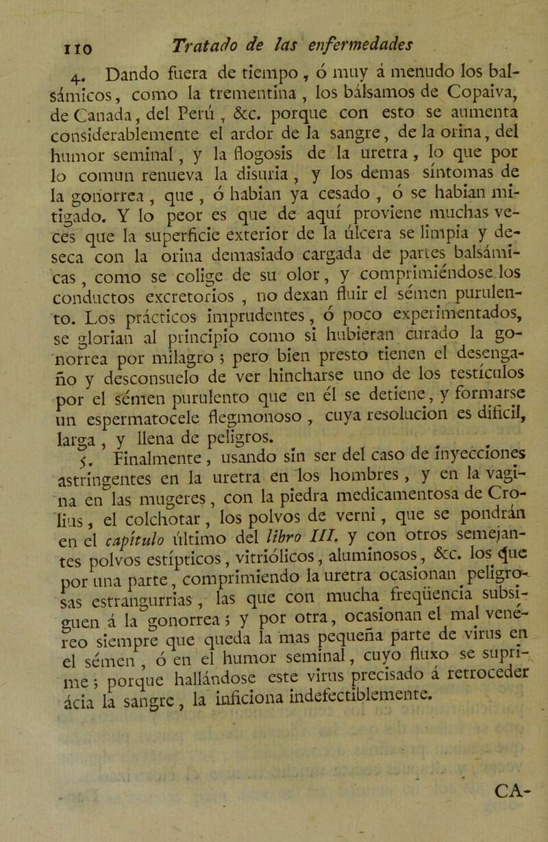 4. Dando fuera de tiempo , 6 muy á menudo los bal- sámicos , como la trementina , los bálsamos de Copaiva, de Cañada, del Perú , &c. porque con esto se aumenta considerablemente el ardor de la sangre, de la orina, del humor seminal, y la flogosis de la uretra , lo que por lo común renueva la disuria, y los demas síntomas de la gonorrea , que , ó habían ya cesado , 6 se habían mi- tigado. Y lo peor es que de aquí proviene muchas ve- ces que la superficie exterior de la úlcera se limpia y de- seca con la orina demasiado cargada de partes balsámi- cas , como se colige de su olor, y comprimiéndose los conductos excretorios , no dexan fluir el semen purulen- to. Los prácticos imprudentes, 6 poco experimentados, se glorian al principio como si hubieran curado la go- norrea por milagro ; pero bien presto tienen el desenga- ño y desconsuelo de ver hincharse uno de los testículos por el semen purulento que en él se detiene, y formarse un espermatocele flegmonoso , cuya resolución es dificil, larga , y llena de peligros. . 5. Finalmente , usando sin ser del caso de inyecciones astringentes en la uretra en los hombres, y en la vagi- na encías mugeres, con la piedra medicamentosa de Cro- lius, el colchotar, los polvos de verni, que se pondrán en el capitulo último del libro III. y con otros semejan- tes polvos estípticos, vitriólicos, aluminosos, Scc. los. que por una parte comprimiendo la uretra ocasionan peligro- sas estrangurrias, las que con mucha freqüencia subsi- guen á la gonorrea; y por otra, ocasionan el mal vene- reo siempre que queda la mas pequeña parte de virus c.n el semen , ó en el humor seminal, cuyo fluxo se supri- me ; porque hallándose este virus precisado á retroceder acia la sangre, la inficiona indefectiblemente. CA-