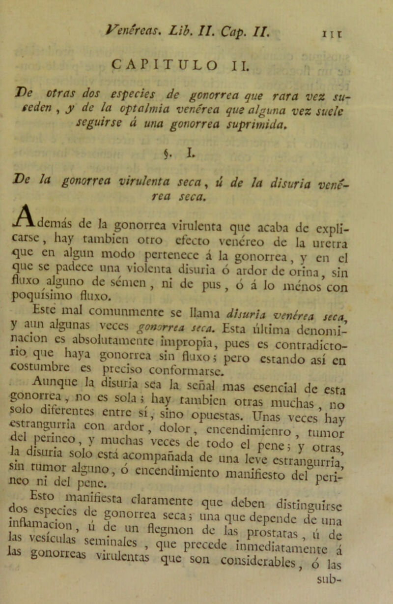 CAPITULO II. Ve otras dos especies de gonorrea que rara vez su- ceden , y de la optalmia venérea que alguna vez suele seguirse á una gonorrea suprimida. $. I. Ve Ja gonorrea virulenta seca, ú de la disuria vené- rea seca. Además de la gonorrea virulenta que acaba de expli- carse , hay también otro efecto venéreo de la uretra que en algún modo pertenece á la gonorrea, y en el que se padece una violenta disuria 6 ardor de orina sin fluxo alguno de semen, ni de pus , ó a lo menos’con poquísimo fluxo. Este mal comunmente se llama disuria venérea seca y aun algunas veces gonorrea seca. Esta última denomi- nación es absolutamente impropia, pues es contradicto- rio que haya gonorrea sin fluxo; pero estando así en costumbre es preciso conformarse. Aunque la disuria sea la señal mas esencial de esta gonorrea, no es sola ; hay también otras muchas no solo diferentes entre si, sino opuestas. Unas veces hay «trangurria con ardor, dolor, encendimiento, tuinoí del perineo y muchas veces de todo el pene; y otr ° ? dlsuna s°'° esta acompañada de una leve estraLurria’ ZTdd pa'?’ ° el,CenJimknt° ™‘^to dcfperi-’ Esto manifiesta claramente que deben distinguirse inftamar‘CleS ‘ ? 5onorrea seca¡ «na que depende de una as esTcZ’s1: dC ,Un ñC°m°n d‘ las Patatas , fi de . * l?'* ™’?lcs • q«e precede inmediatamente á las gonorreas virulentas que son considerables, ú las sub-