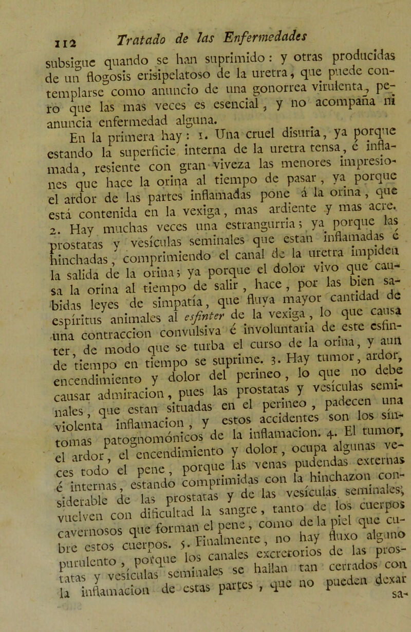 subsigue quando se han suprimido: y otras producidas de un flogosis erisipelatoso de la uretra, que puede con- templarse como anuncio de una gonorrea virulenta^ pe- ro que las mas veces es esencial, y no acompaña m anuncia enfermedad alguna. # En la primera hay: i. Una cruel disuria, ya porque estando la superficie interna de la uretra tensa, e infla- mada resiente con gran viveza las menores impresio- nes que hace la orina al tiempo de pasar , va porque el ardor de las partes inflamadas pone a la orina , que está contenida en la vexiga, mas ai diente y mas aa e. 2. Hay muchas veces una estrangurna; ya porque las próstatas y vesículas seminales que están inflamadas e hinchadas,' comprimiendo el canal de la «tetra imp.de.. la salida de la orinas ya porque el dolor vivo que cau sa la orina al tiempo de salir , hace , por las bien sa- bidas leyes de simpatía, que fluya mayor.cundidJe espíritus animales al esfinter de la vexiga, lo que causa una contracción convulsiva e involuntaria de este esta ter de modo que se turba el curso de la orina, y aun de tiempo en tiempo se suprime. 5. Hay tumor aidoi encendimiento y dolor del perineo, lo que no debe causar admiración, pues las próstatas y vesículas senil mies auc están situadas en el perineo , padecen una violenta inflamación, y estos.accidentes son los sm- mmas datomiomónicos de la inflamación. 4. El tumor. Tardo/ d'encendimiento y dolor, ocupa algunas ve- L mdo e nene porque las venas pudendas externas “Tremas «tancto comprimidas con la hinchazón con- e internas estanao co p de ^ v(SÍCul¿s semlnales; vcon dificultad la sangre, tanto de los cuerpos cavernosos que ™ tj purulento ‘ porque «'rales irUiS^^as parres , que no pueden dexar