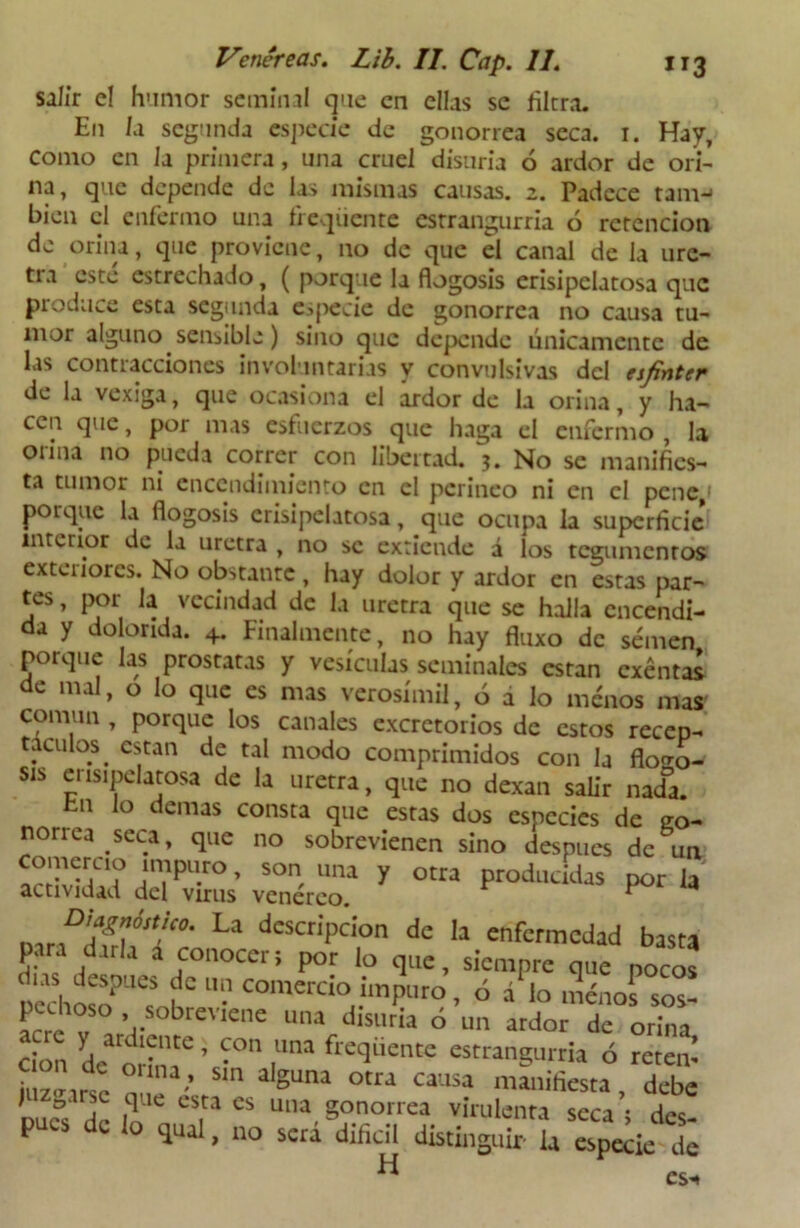 salir e! humor seminal que en ellas se Hiera. E11 la segunda especie de gonorrea seca. 1. Hay, como en la primera, una cruel disuria ó ardor de ori- na, que depende de las mismas causas. 2. Padece tana-1 bien el enfermo una fieqiiente estrangurria ó retención de orina, que proviene, no de que el canal de la ure- tra esté estrechado, ( porque la flogosis erisipelatosa que produce esta segunda especie de gonorrea no causa tu- mor alguno sensible) sino que depende únicamente de las contracciones involuntarias y convulsivas del esfínter de la vexiga, que ocasiona el ardor de la orina, y ha- cen que, por mas esfuerzos que haga el enfermo , la orina no pueda correr con libertad, j. No se manifies- ta tumor ni encendimiento en el perineo ni en el pene, poique la flogosis erisipelatosa, que ocupa la superficie interior de la uretra , no se extiende á los tegumentos exteriores. No obstante , hay dolor y ardor en estas par- tes, por la vecindad de la uretra que se halla encendi- da y dolorida. 4. Finalmente, no hay fluxo de semen porque las próstatas y vesículas seminales están exentas de mal, o lo que es mas verosímil, ó a lo menos mas común , porque los canales excretorios de estos recep- táculos ^ están de tal modo comprimidos con la flogo- sis erisipelatosa de la uretra, que no dexan salir nad°a. En lo demas consta que estas dos especies de co- nonea seca, que no sobrevienen sino después de un “ ’ son, una Y otra producidas por la actividad del virus venéreo. 1 La descriPcion dc enfermedad basta V Jdari a “noccr; por lo que, siempre que pocos pechosoP“thr • coluercio imPl|to, ó a1 lo menos so“ acre V , > sobl:ev«ne una disuria ó un ardor dc orina don de oíiná6 ’ 1'™ frcquente «“angurria ó retem iuzffwñ ’ alguna otra causa mau'fiesta debe DUC°S de lo CTa CS una- S°norrea virulenta seca ; des- pués dc lo qual, no será difícil distinguir la especie de H es.