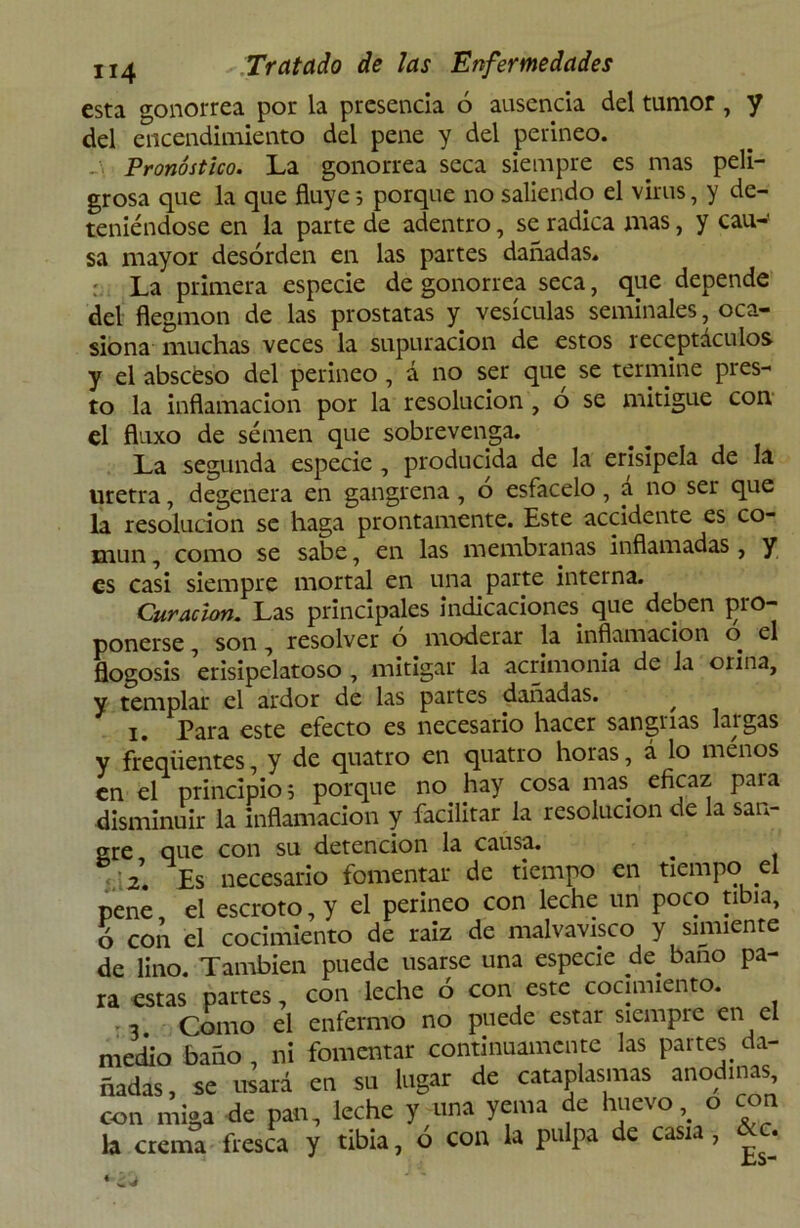 esta gonorrea por la presencia 6 ausencia del tumor, y del encendimiento del pene y del perineo. Pronóstico. La gonorrea seca siempre es mas peli- grosa que la que fluye 5 porque no saliendo el virus, y de- teniéndose en la parte de adentro, se radica mas, y cau-' sa mayor desorden en las partes dañadas. La primera especie de gonorrea seca, que depende del flegmon de las próstatas y vesículas seminales, oca- siona muchas veces la supuración de estos receptáculos y el absceso del perineo, a no ser que se termine pi es- to la inflamación por la resolución , o se mitigue con el fluxo de semen que sobrevenga. La segunda especie , producida de la erisipela de la uretra, degenera en gangrena , o esfacelo , a no ser que la resolución se haga prontamente. Este accidente es co- mún , como se sabe, en las membranas inflamadas, y es casi siempre mortal en una parte interna. Curación. Las principales indicaciones que deben pro- ponerse , son , resolver o moderar la inflamación o el flogosis erisipelatoso , mitigar la acrimonia de la orina, y templar el ardor de las partes dañadas. / 1. Para este efecto es necesario hacer sangrías largas y freqüentes, y de quatro en quatro horas, á lo menos en el principio; porque no hay cosa mas eficaz para disminuir la inflamación y facilitar la resolución de la san- gre que con su detención la causa. ^ • 2. Es necesario fomentar de tiempo en tiempo .el pene el escroto, y el perineo con leche un poco tibia, ó con el cocimiento de raiz de malvavisco y simiente de lino. También puede usarse una especie de baño pa- ra estas partes, con leche ó con este cocimiento. >3 Como el enfermo no puede estar siempre en el medio baño , ni fomentar continuamente las partes da- ñadas, se usará en su lugar de cataplasmas anodinas, con miga de pan, leche y-una yema de huevo, o con la crema fresca y tibia, ó con la pulpa de casia, &c.