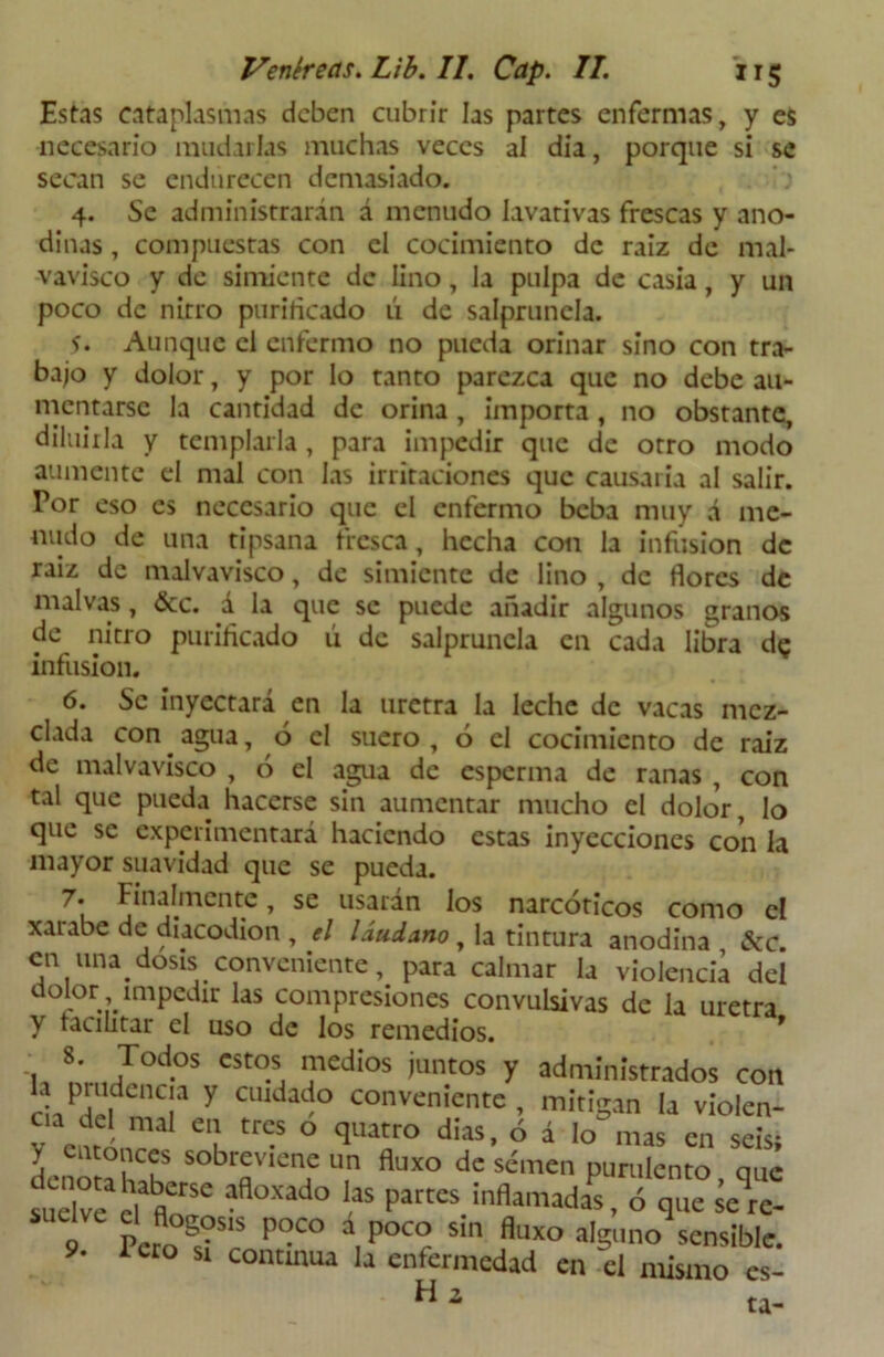 Estas cataplasmas deben cubrir las partes enfermas, y es necesario mudarlas muchas veces al día, porque si se secan se endurecen demasiado. ) 4. Se administrarán á menudo lavativas frescas y ano- dinas , compuestas con el cocimiento de raiz de mal- vavisco y de simiente de lino, la pulpa de casia, y un poco de nitro purificado ú de salpruncla. 5* Aunque el enfermo no pueda orinar sino con tra- bajo y dolor, y por lo tanto parezca que no debe au- mentarse la cantidad de orina , importa , no obstante, diluirla y templarla, para impedir que de otro modo aumente el mal con las irritaciones que causaría al salir. Por eso es necesario que el enfermo beba muy á me- nudo de una tipsana fresca, hecha con la infusión de raiz de malvavisco, de simiente de lino , de flores de malvas, &c. á la que se puede añadir algunos granos de nitro purificado ú de salpruncla en cada libra d? infusión. 6. Se inyectará en la uretra la leche de vacas mez- clada con agua, ó el suero, ó el cocimiento de raiz de malvavisco , ó el agua de esperma de ranas , con tal que pueda hacerse sin aumentar mucho el dolor, lo que se experimentará haciendo estas inyecciones con la mayor suavidad que se pueda. 7* Finalmente, se usaran los narcóticos como el xarabe de diacodion , el láudano , la tintura anodina , &c. en una dosis conveniente, para calmar la violencia del dolor impedir las compresiones convulsivas de la uretra y facilitar el uso de los remedios. f 8. Todos estos medios juntos y administrados con h piudencia y cuidado conveniente, mitigan la violen- v enri ma eil tn? ° qUatr° dias> ó á Io nias en seis; denoraíu Sobrí:Vienf un fluxo dc semen purulento, que suelve d finSC aflOXad° “ pattes ó que seV ‘ pcf0°s?s‘s P”co a,P°™ sin fluxo alguno sensible. 9. icto Si continua la enfermedad en el mismo cs- Hí ta-