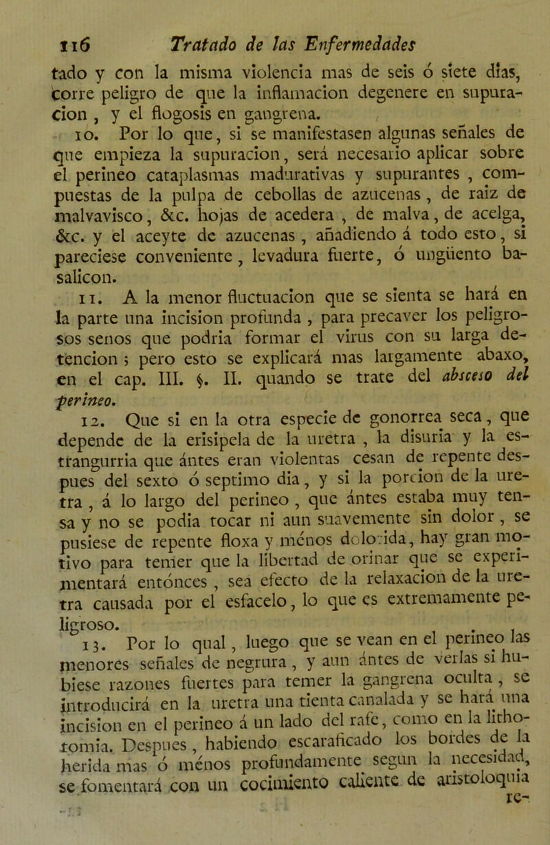 tado y con la misma violencia mas de seis ó siete días, Corre peligro de que la inflamación degenere en supura- ción , y el flogosis en gangrena. io. Por lo que, si se manifestasen algunas señales de que empieza la supuración, será necesario aplicar sobre el perineo cataplasmas madurativas y supurantes , com- puestas de la pulpa de cebollas de azucenas , de raiz de malvavisco, &c. hojas de acedera , de malva, de acelga, &c. y el aceyte de azucenas , añadiendo á todo esto, si pareciese conveniente, levadura fuerte, ó ungüento ba- salicon. n. A la menor fluctuación que se sienta se hará en la parte una incisión profunda , para precaver los peligro- sos senos que podría formar el virus con su larga de- tención ; pero esto se explicará mas largamente abaxo, en el cap. III. $. II. quando se trate del absceso del perineo. 12. Que si en la otra especie de gonorrea seca, que depende de la erisipela de la uretra , la disuria y la es- trangulada que ántes eran violentas cesan de repente des- pués del sexto 6 séptimo dia, y si la porción de la ure- tra , á lo largo del perineo , que ántes estaba muy ten- sa y no se podia tocar ni aun suavemente sin dolor , se pusiese de repente floxa y menos dolorida, hay gran mo- tivo para temer que la libertad de orinar que se experi- mentará entonces , sea electo de la relaxacion de la me- tra causada por el esfacelo, lo que es extremamente pe- ligroso. . 13. Por lo qual, luego que se vean en el perineo las menores señales de negrura , y aun antes de verlas si hu- biese razones fuertes para temer la gangrena oculta , se introducirá en la uretra una tienta canalada y se hará una incisión en el perineo á un lado del rale, como en la litho- tonria. Después , habiendo escaraficado los boides de a herida mas ó menos profundamente según la necesidad, se fomentará con un cocimiento caliente de alisto oqma re- -J:t - j i