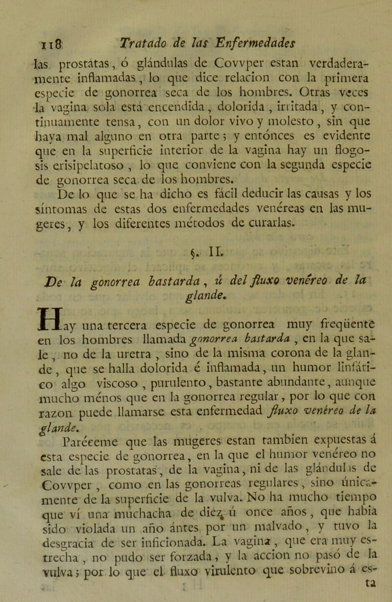 las próstatas, ó glándulas de Covvper están verdadera- mente inflamadas, lo que dice relación con la primera especie de gonorrea seca de los hombres. Otras veces la vagina sola está encendida, dolorida , irritada, y con- tinuamente tensa, con un dolor vivo y molesto , sin que haya mal alguno en otra parte ; y entonces es evidente que en la superficie interior de la vagina hay un flogo- sis erisipelatoso , lo que conviene con la segunda especie de gonorrea seca de los hombres. De lo que se ha dicho es fácil deducir las causas y los síntomas de estas dos enfermedades venéreas en las mu- geres, y los diferentes métodos de curarlas. §. II. De la gonorrea bastarda, ú del fiuxo venéreo de la glande. Hay una tercera especie de gonorrea muy freqiiente en los hombres llamada gonorrea bastarda , en la que sa- le , no de la uretra , sino de la misma corona de la glan- de , que se halla dolorida é inflamada, un humor linfáti- co algo viscoso , purulento, bastante abundante, aunque mucho menos que en la gonorrea regular, por lo que con razón puede llamarse esta enfermedad fiuxo venéreo de la glande. Paréeeme que las mugeres están también expuestas á esta especie de gonorrea, en la que el humor venereo no sale de las próstatas, de la vagina, ni de las glándulas, de Covvper , como en las gonorreas regulares, sino única- mente de la superficie de la vulva. No ha mucho tiempo que vi una muchacha de die^ ú once años, que había sido violada un año ántes por un malvado, y tuvo la desgracia de ser inficionada. La vagina , que era muy es- trecha , no pudo ser forzada, y la acción no pasó de la vulva; por lo que el fiuxo virulento que sobrevino á es- . ta