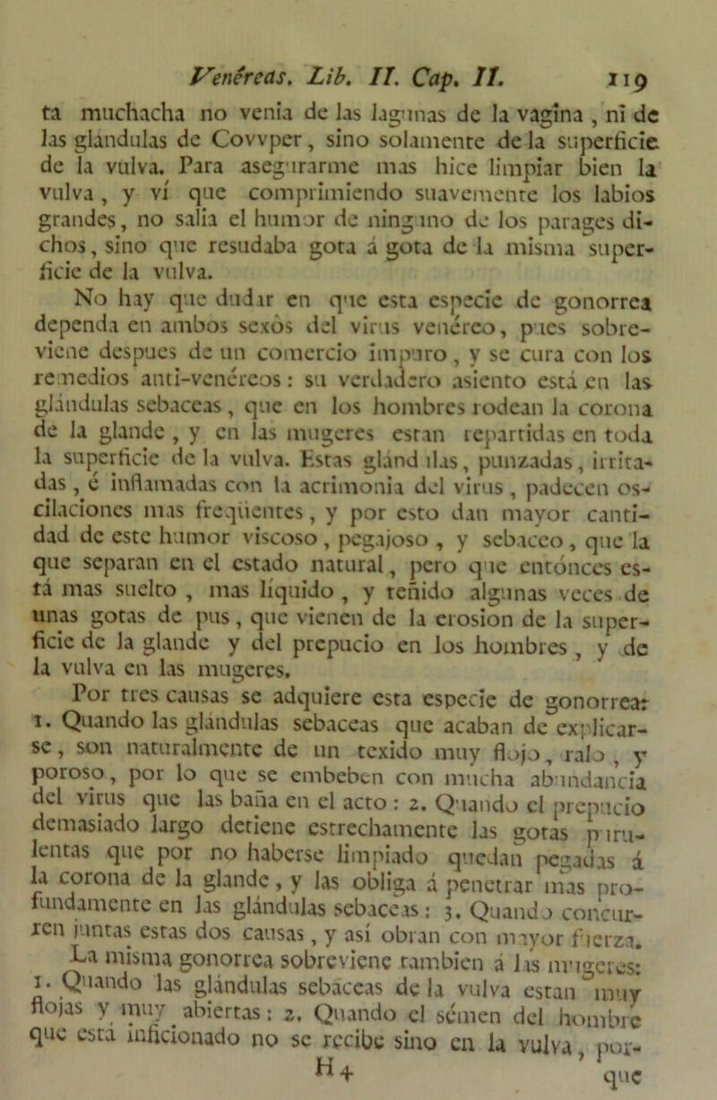 ta muchacha no venia de las lagunas de la vagina , ni de las glándulas de Covvper, sino solamente de la superficie de la vulva. Para asegurarme mas hice limpiar bien la vulva, y vi que comprimiendo suavemente los labios grandes, no salía el humor de ninguno de los parages di- chos , sino que resudaba gota á gota de la misma super- ficie de la vulva. No hay que dudar en que esta especie de gonorrea dependa en ambos sexos del virus venéreo, pues sobre- viene después de un comercio impuro, y se cura con los remedios anti-vcnércos: su verdadero asiento está en las glándulas sebáceas , que en los hombres rodean la corona de la glande , y en las mugeres están repartidas en toda la superficie déla vulva. Kstas glándilas, punzadas, irrita- das , é inflamadas con la acrimonia del virus, padecen os- cilaciones mas freqüentcs, y por esto dan mayor canti- dad de este humor viscoso , pegajoso , y sebáceo , que la que separan en el estado natural, pero que entonces es- tá mas suelto , mas líquido , y teñido algunas veces de unas gotas de pus, que vienen de la erosión de la super- ficie de la glande y del prepucio en los hombres, y de la vulva en las mugeres. Por tres causas se adquiere esta especie de gonorrear 1. Quando las glándulas sebáceas que acaban de explicar- se , son naturalmente de un texido muy flojo, ralo , y poroso, por lo que se embeben con mucha abundancia del \¡rus que las baña en el acto : z. Quando el prepucio demasiado largo detiene estrechamente las gotas puru- lentas que por no haberse limpiado quedan pegadas á la corona de la glande, y Jas obliga a penetrar mas pro- fundamente en las glándulas sebáceas : 3. Quaudo concur- ren juntas estas dos causas, y así obran con mayor fuerza. La misma gonorrea sobreviene también i hs muge res: x. Quando las glándulas sebáceas déla vulva están muy flojas y muy. abiertas: z, Quando el semen del hombre que esta inficionado no se recibe sino en la vulva por- H+ ’ que