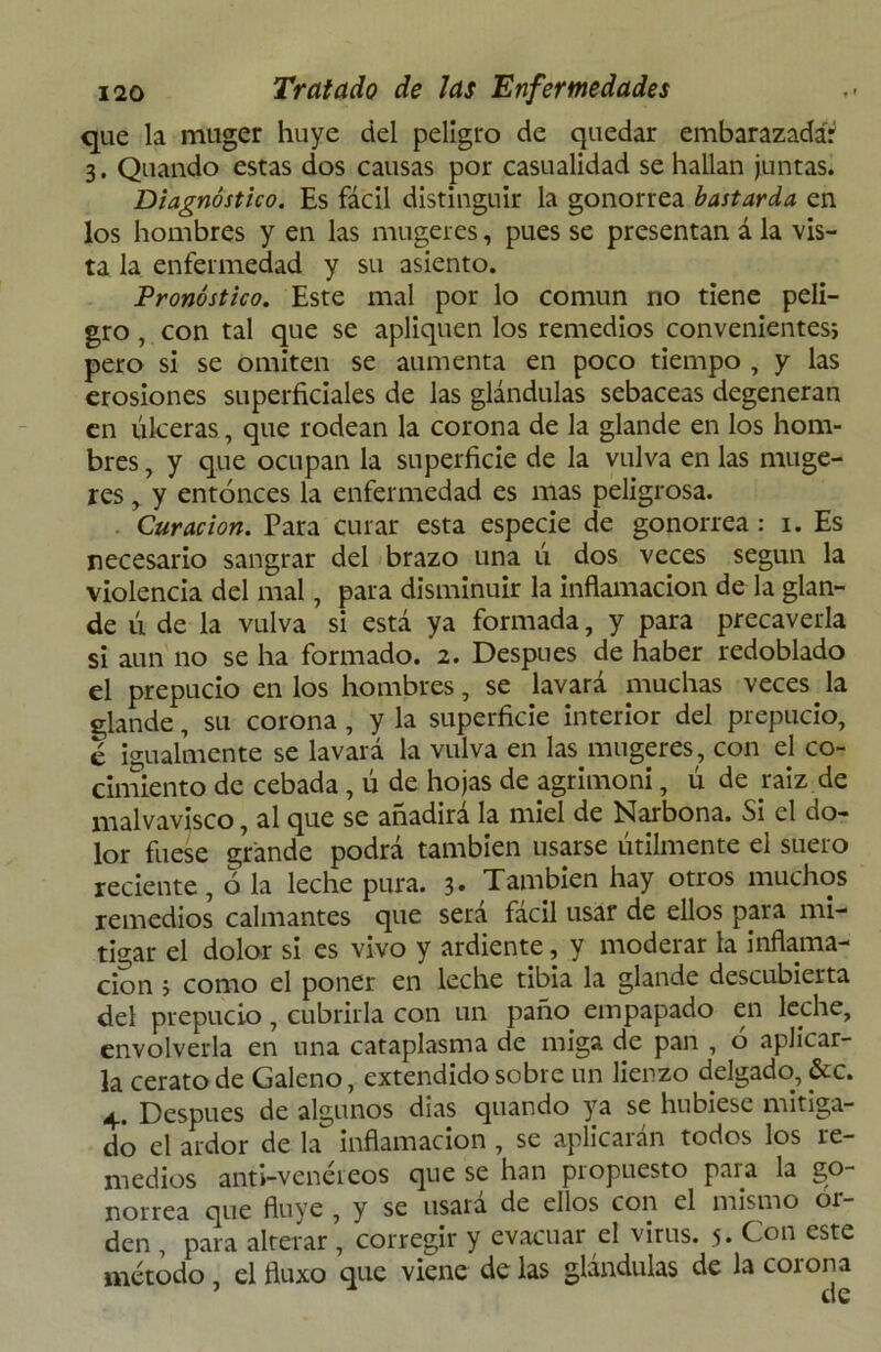 que la muger huye del peligro de quedar embarazada? 3. Quando estas dos causas por casualidad se hallan juntas. Diagnóstico. Es fácil distinguir la gonorrea bastarda en los hombres y en las mugeres, pues se presentan á la vis- ta la enfermedad y su asiento. Pronóstico. Este mal por lo común no tiene peli- gro , con tal que se apliquen los remedios convenientes; pero si se omiten se aumenta en poco tiempo , y las erosiones superficiales de las glándulas sebáceas degeneran en úlceras, que rodean la corona de la glande en los hom- bres , y que ocupan la superficie de la vulva en las muge- res , y entonces la enfermedad es mas peligrosa. Curación. Para curar esta especie de gonorrea: 1. Es necesario sangrar del brazo una ú dos veces según la violencia del mal, para disminuir la inflamación de la glan- de ú de la vulva si está ya formada, y para precaverla si aun no se ha formado. 2. Después de haber redoblado el prepucio en los hombres, se lavará muchas veces la glande, su corona , y la superficie interior del prepucio, e igualmente se lavará la vulva en las mugeres, con el co- cimiento de cebada , ú de hojas de agrimoni, ú de raiz de malvavisco, al que se añadirá la miel de Narbona. Si el do- lor fuese grande podrá también usarse útilmente el suero reciente, o la leche pura. 3. También hay otros muchos remedios calmantes que será fácil usar de ellos para mi- tigar el dolor si es vivo y ardiente, y moderar la inflama- ción ; como el poner en leche tibia la glande descubierta del prepucio, cubrirla con un paño empapado en leche, envolverla en una cataplasma de miga de pan , o aplicar- la cerato de Galeno, extendido sobre un lienzo delgado, &c. Después de algunos dias quando ya se hubiese mitiga- do el ardor de la inflamación , se aplicarán todos los re- medios anti-vcnéreos que se han propuesto para la go- norrea que fluye , y se usará de ellos con el mismo or- den , para alterar, corregir y evacuar el virus. 5* C°n este método, elfiuxo que viene délas glándulas de la corona x At*