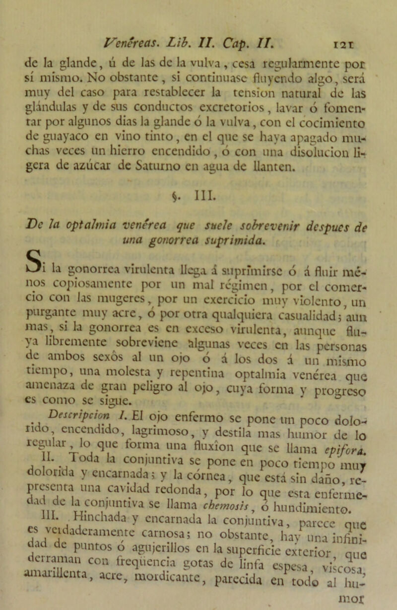de la glande, ú de las de la vulva , cesa regularmente por sí mismo. No obstante , si continuase fluyendo algo, será muy del caso para restablecer la tensión natural! de las glándulas y de sus conductos excretorios, lavar ó fomen- tar por algunos dias la glande ó la vulva, con el cocimiento de guayaco en vino tinto, en el que se haya apagado mu- chas veces un hierro encendido, ó con una disolución li- gera de azúcar de Saturno en agua de llantén. *. III. De Ja optalmia venérea que suele sobrevenir después de una gonorrea suprimida. Si la gonorrea virulenta llega á suprimirse ó á fluir me- nos copiosamente por un mal régimen, por el comer- cio con las mugeres, por un exerdeio muy violento, un purgante muy acre, ó por otra qualquiera casualidad; aun mas, si la gonorrea es en exceso virulenta, aunque flu- ya libremente sobreviene algunas veces en las personas de ambos sexos al un ojo ó á los dos d un mismo tiempo, una molesta y repentina optalmia venérea que amenaza de gran peligro al ojo, cuya forma y progreso es como se sigue. ' ° Descripción 1. £1 ojo enfermo se pone un poco dolo- rito encendido, lagrimoso, y destila mas humor de lo regular io que forma una fluxión que se llama epifora. 11. Toda la conjuntiva se pone en poco tiempo muy dolorida y encarnada; y la córnea, que está sin diño, re- presenta una cavidad redonda, por lo que esta enferme- dad de la conjuntiva se llama chemosis y ó hundimiento. lü. Hinchada y encarnada la conjuntiva, parece que es vcidaderameme carnosa; no obstante, hav una infini- dad de puntos o agujerillos en la superficie exterior que dciraman con frequeneia gotas de linfa espesa viscosa amarillenta, acre, mordicante, parecida e/todo al hu- mor