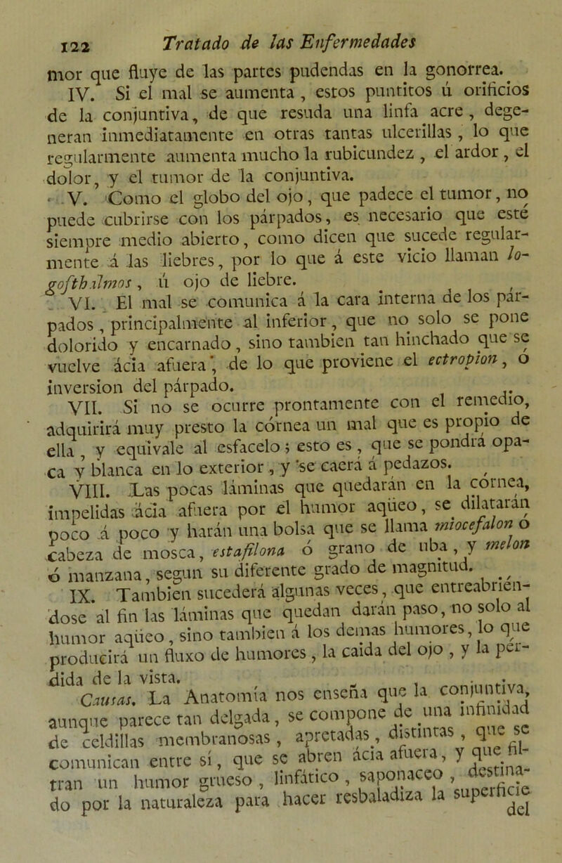 mor que fluye de las partes pudendas en la gonorrea.. IV. Si el mal se aumenta , estos puntitos ú orificios de la conjuntiva, de que resuda una linfa acre, dege- neran inmediatamente en otras tantas ulcerillas , lo que regularmente aumenta mucho la rubicundez , el ardor , el dolor, y el tumor de la conjuntiva. • V. Como el globo del ojo, que padece el tumor, no puede cubrirse con los párpados, es necesario que este siempre medio abierto, como dicen que sucede regular- mente á .las liebres, por lo que a este \icio llaman lo vofthxlmos , ú ojo de liebre. __ , VI. El mal se comunica á la cara interna de los par- pados , principalmente al inferior, que no solo se pone dolorido y encarnado, sino también tan hinchado que se vuelve acia afuera’, de lo que proviene el ectropion, o inversión del párpado. VII. Si no se ocurre prontamente con el remedio, adquirirá muy presto la córnea un mal que es propio de ella , y equivale al esfacelo ; esto es , que se pondrá opa- ca Y blanca en lo exterior, y ‘se caerá d pedazos. VIII. Xas pocas láminas que quedarán en la cornea, impelidas ¿da afuera por el humor aqueo, se dilataian. poco á poco y harán una bolsa que se llama *niocefalon o cabeza de mosca, estafilom ó grano de uba y melón 6 manzana, según su diferente grado de magnitud. ^ IX También sucederá algunas veces, que entreabiien- dose al fin las láminas qne quedan darán paso, no solo al humor aqueo, sino también á los demas humores, lo que producirá un fluxo de humores, la caída del ojo , y la pu- C-Mias. La Anatomía nos enseña que la conjuntiva aunque parecerán delgada, se compone de una infinidad de celdillas membranosas, apretadas , distintas qac se comunican entre sí, que se abren acia afuera, y que -il tran un humor grueso , linfático , saponáceo ? do por la naturaleza para hacer resbaladiza la p ^