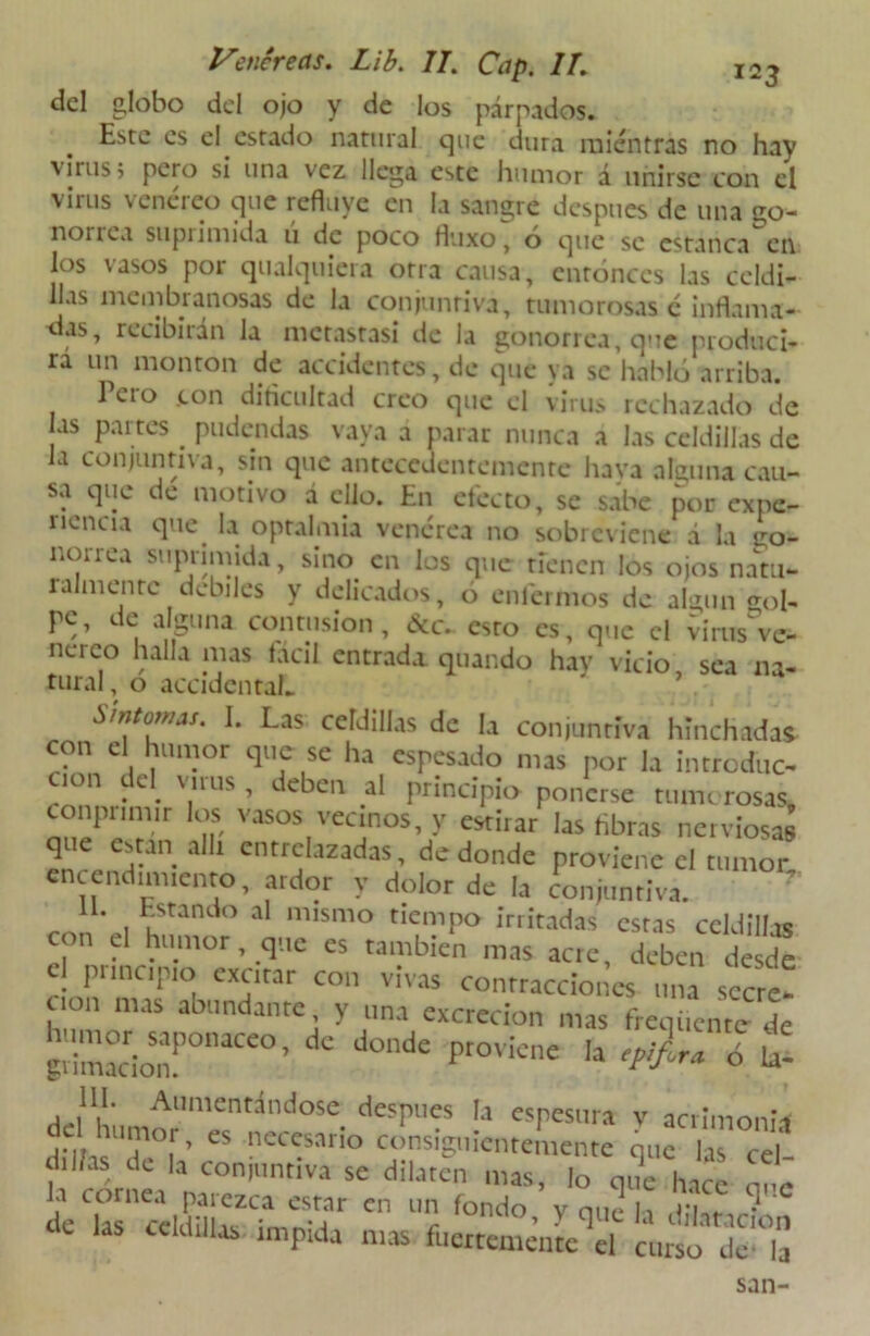 del globo del ojo y de los párpados. Este es el estado natural que dura mientras no hay virus; pero sí una vez llega este humor á unirse con el virus venéreo que refluye en la sangre después de una go- norrea supiimida u de poco fluxo, o que se estanca en los vasos por qualquiera otra causa, entonces las celdi- llas membranosas de la conjuntiva, tumorosas c inflama- as, recibaán la metastasi de la gonorrea, que produci- rá un monton de accidentes, de que ya se habló arriba. Tero con dificultad creo que el virus rechazado de as partes pudendas vaya a parar nunca a las celdillas de la conjuntiva, sin que antecedentemente hava alauna cau- sa que de motivo á ello. En efecto, se sabe por expe- ricncia que. la opralmia venérea no sobreviene d la tro- norrea suprimida, sino en los que tienen los ojos natu- ralmente débiles y delicados, ó enfermos de algún gol- pe, de alguna contusión, &c. esto es, que el virus ve- nerco halla mas fácil entrada quando hav vicio, sea na- tural , o accidental. Síntomas. I. Las celdillas de la conjuntiva hinchadas con el humor que se ha espesado mas por la intredue- uon del virus , deben al principio ponerse tumorosas conpnmir los vasos vecinos, y estirar las libras nerviosas 1 /r ■11 entrelazadas, de donde proviene ci tumor, encendimiento, ardor y dolor de la conjuntiva. 1. Estando al mismo tiempo irritadas estas celdilhs con el humor, que es también mas acte, deben desde el principio excitar con vivas contracciones una sccre! uon mas abundante y una excreción mas frcqiicntc de hnm« «ponaceo, de donde proviene la ó la! III. Aumentándose después la espesura v acrimonia humor, es necesario consiguientemente que lis cel d.l/as de la conjuntiva se dilaten mas, lo que hace a!e la cornea paiezca estar en un fondo y que h iifue,--1 de las celdillas impida mas fuertemente el curso de-°la san-