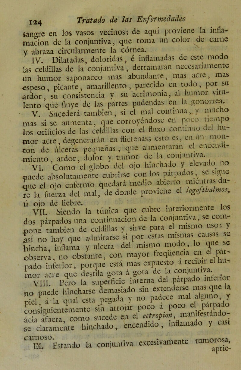 sanare en los vasos vecinos; de aquí proviene la infla- mación de la conjuntiva, que toma un color ^de carne y abraza circularmente la córnea. IV. Dilatadas, doloridas, é inflamadas de este modo las celdillas de la conjuntiva, derramarán necesariamente un humor saponáceo mas abundante, mas acre, mas espeso picante, amarillento, parecido en todo, por su ardor su consistencia y su acrimonia, al humor viru- lento que fluye de las partes pudendas en la gonorrea. V. Sucederá también, si el mal continua, y mucho mas si se aumenta, que corroyéndose en poco tiempo los orificios de las celdillas con el fluxo continuo del hu- mor acre, degenerarán en flictenas; esto es, en un men- tón de úlceras pequeñas , que aumentaran el encendi- miento, ardor, dolor y tumor de la conjuntiva^; VI. Como el globo del ojo hinchado y elevado, no puede absolutamente cubrirse con los parpados % se sigue que el ojo enfermo quedará medio abierto mientras du- re la fuerza del mal, de donde proviene el logoftbalmos, ú ojo de liebre. , _ VII. Siendo la túnica que cubre interiormente los dos párpados una continuación de la conjuntiva, se com- pone también de celdillas y sirve para el_ imanoJ». y así no hay que admirarse si por estas mismas causas hincha, inflama y ulcera del mismo modo, lo que se observa, no obstante, con mayor frequencia en el pal- nado inferior, porque esta mas expuesto a matar el b mor acre que destila gota á gota de la conjunti a. VIII Pero la superficie interna del parpado infliior no puede hincharse demasiado sin extenderse mas que la niel á la qual esta pegada y no padece mal albino y consiguientemente sin atrojar poco i poco el parpado ^afeera como sucede en el europio* manifestándo- se* claramente hinchado, encendido, inflamado y cas. Caa!S°Estando la conjuntiva excesivamente tumorosa.