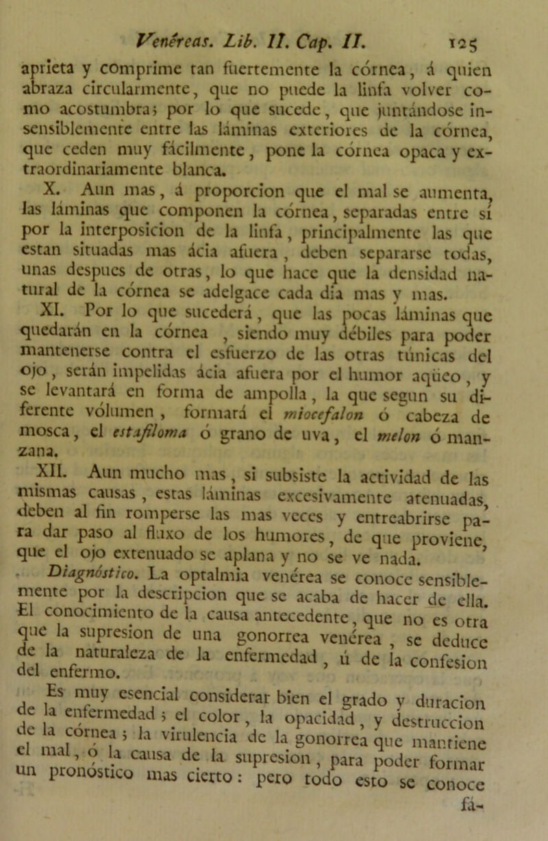 aprieta y comprime tan fuertemente la córnea, á quien abraza circularmente, que no puede la linfa volver co- mo acostumbra; por lo que sucede, que juntándose in- sensiblemente entre las láminas exteriores de la córnea, que ceden muy fácilmente, pone la córnea opaca y ex- traordinariamente blanca. X. Aun mas, á proporción que el mal se aumenta, las láminas que componen la córnea, separadas entre sí por la interposición de la linfa, principalmente las que están situadas mas ácia afuera , deben separarse todas, unas después de otras, lo que hace que la densidad na- tural de la córnea se adelgace cada dia mas y mas. XI. Por lo que sucederá, que las pocas láminas que quedarán en la córnea , siendo muy débiles para poder mantenerse contra el esfuerzo de las otras túnicas del ojo , serán impelidas ácia afuera por el humor aqüeo , y se levantará en forma de ampolla, la que según su di- ferente volumen , formará el miocefalon ó ^cabeza de mosca, el estajiloma ó grano de uva, el melón ó man- zana. XII. Aun mucho mas, si subsiste la actividad de las mismas causas , estas láminas excesivamente atenuadas deben al fin romperse las mas veces y entreabrirse pa- ra dar paso al fluxo de los humores, de que proviene que el ojo extenuado se aplana y no se ve nada. Diagnóstico. La optalmia venérea se conoce sensible- mente por la descripción que se acaba de hacer de ella. El conocimiento de la causa antecedente, que no es otra que la supresión de una gonorrea venérea , se deduce i-l enf“r'CZJ ^ U enfermcdad > li de la confesión Es muy esencial considerar bien el grado v duración óe a enfermedad ; el color, la opacidad, v destrucción d ml° o'l 5 h Viníle“cia dc la gonorrea que mantiene un nronóstLoaUSa ^ * sllPresion > Para poder formar un pronostico mas cierto: pero todo esto se conoce fa-
