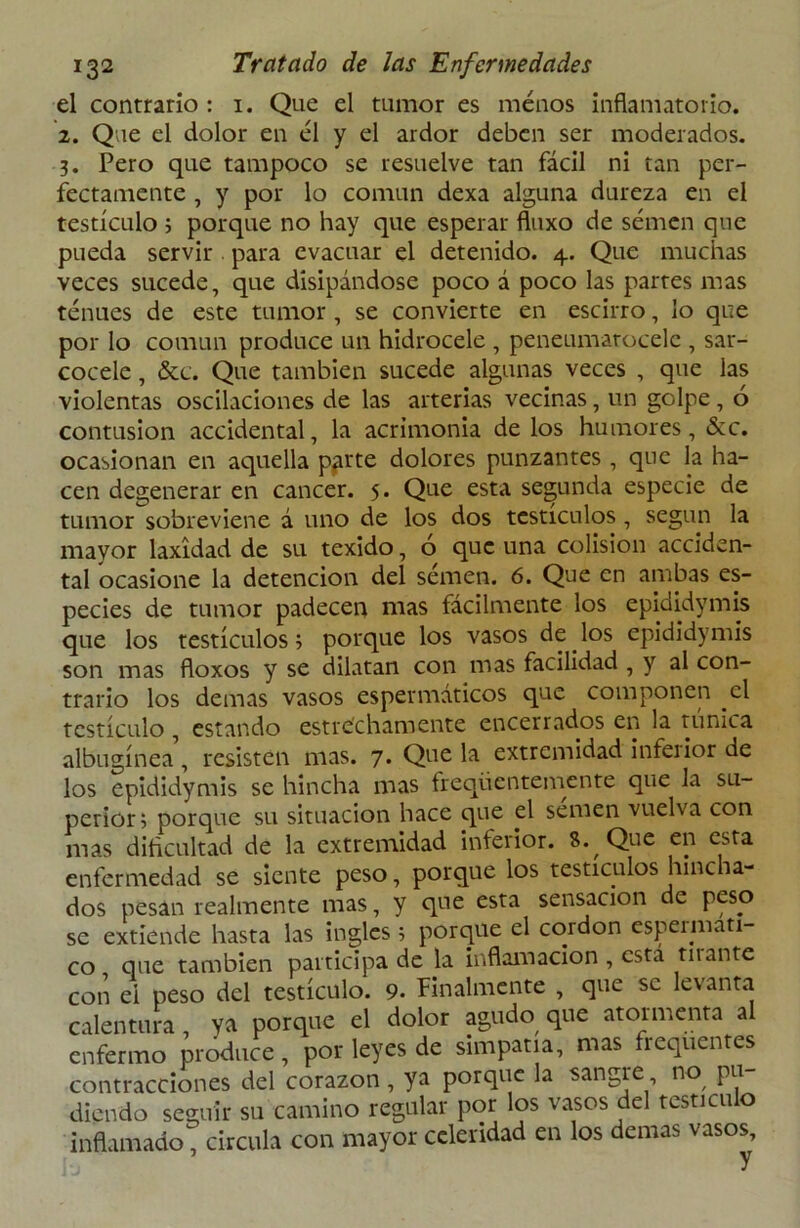 el contrario: 1. Que el tumor es menos inflamatorio. 2. Que el dolor en él y el ardor deben ser moderados. 3. Pero que tampoco se resuelve tan fácil ni tan per- fectamente , y por lo común dexa alguna dureza en el testículo ; porque no hay que esperar fluxo de semen que pueda servir para evacuar el detenido. 4. Que muchas veces sucede, que disipándose poco á poco las partes mas tenues de este tumor , se convierte en escirro, lo que por lo común produce un hidrocele , peneumarocelc , sar- cocele, &c. Que también sucede algunas veces , que las violentas oscilaciones de las arterias vecinas, un golpe, ó contusión accidental, la acrimonia de los humores, &c. ocasionan en aquella p¿irte dolores punzantes , que la ha- cen degenerar en cáncer. 5. Que esta segunda especie de tumor sobreviene á uno de los dos testículos , según la mayor laxidad de su texido, o que una colisión acciden- tal ocasione la detención del semen. 6. Que en ambas es- pecies ele tumor padecen nías fácilmente los epididymis que los testículos; porque los vasos de los epididymis son mas floxos y se dilatan con mas facilidad , y al con- trario los demas vasos espermáticos que componen el testículo , estando estrechamente encerrados en la rúnica albugínea, resisten mas. 7. Que la extremidad infeiior de los epididymis se hincha mas freqüentemente que la su- perior; porque su situación hace que el semen vuelva con mas dificultad de la extremidad inferior. S. Que en esta enfermedad se siente peso, porque los testículos hiñe la- dos pesan realmente mas, y que esta sensación de peso se extiende hasta las ingles ; porque el cordón espennati- co que también participa de la inflamación , esta ruante con el peso del testículo. 9. Finalmente , que se levanta calentura, ya porque el dolor agudo que atormenta al enfermo produce, por leyes de simpatía, mas frequentes contracciones del corazón , ya porque la sangre no pu diendo seguir su camino regular por los vasos del testículo inflamado, circula con mayor celeridad en los demas vasos.
