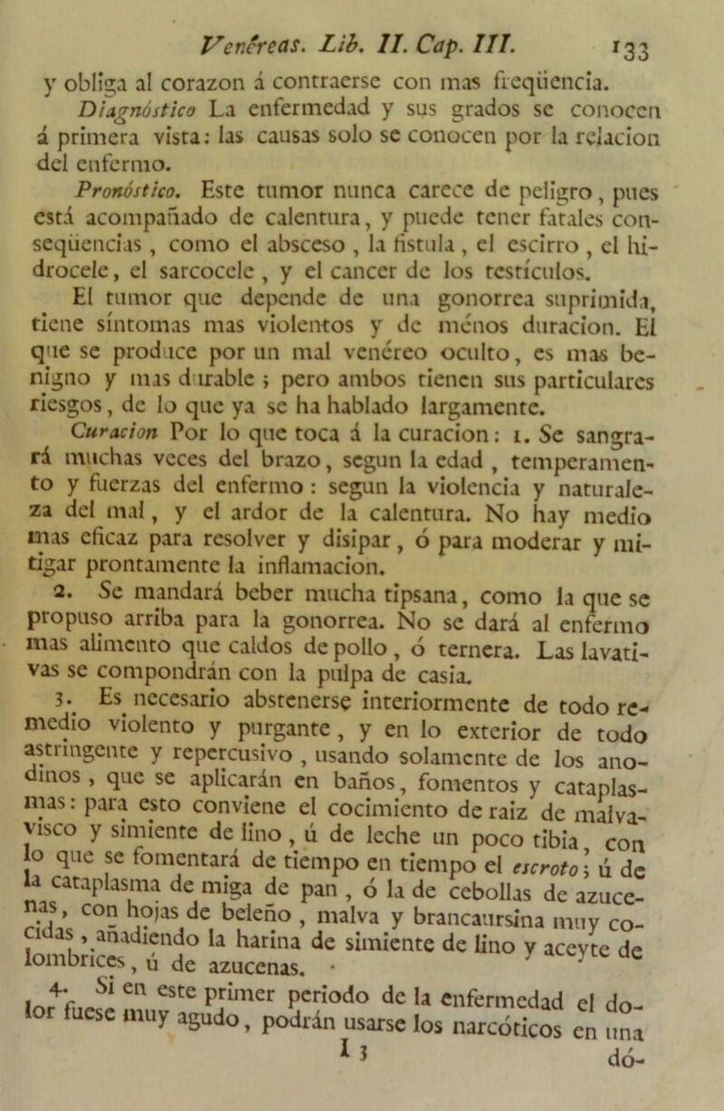 y obliga al corazón á contraerse con mas fieqüencia. Diagnóstico La enfermedad y sus grados se conocen á primera vista: las causas solo se conocen por la relación del enfermo. Pronóstico. Este tumor nunca carece de peligro, pues está acompañado de calentura, y puede tener fatales con- secuencias , como el absceso , la fistula , el escirro , el hi- drocelc, el sarcocclc , y el cáncer de los testículos. El tumor que depende de una gonorrea suprimida, tiene síntomas mas violentos y de menos duración. El que se produce por un mal venéreo oculto, es mas be- nigno y mas durable ; pero ambos tienen sus particulares riesgos, de lo que ya se ha hablado largamente. Curación Por lo que toca á la curación: 1. Se sangra- rá muchas veces del brazo, según la edad , temperamen- to y fuerzas del enfermo : según la violencia y naturale- za del mal, y el ardor de la calentura. No hay medio mas eficaz para resolver y disipar, 6 para moderar y mi- tigar prontamente la inflamación. 2. Se mandará beber mucha tipsana, como la que se propuso arriba para la gonorrea. No se dará al enfermo mas alimento que caldos de pollo , ó ternera. Las lavati- vas se compondrán con la pulpa de casia. 3*. Es necesario abstenerse interiormente de todo re- medio violento y purgante , y en lo exterior de todo astringente y repercusivo , usando solamente de los ano- dinos , que se aplicarán en baños, fomentos y cataplas- mas : para esto conviene el cocimiento de raíz de malva- visco y simiente de lino , ú de leche un poco tibia con o que se fomentará de tiempo en tiempo el escroto; ú de U cataplasma de miga de pan , ó la de cebollas de azuce- as, con hojas de beleño , malva y brancaursina muv co- l™brice° Llenas. *! ““ * Un° y aCeyte de e eStC pí!mer Pcríodo dc I* enfermedad el do- lor fuese muy agudo, podrán usarse los narcóticos en una dó-