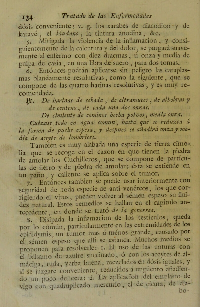dosis conveniente 5 v. g. los xarabes de diacodion y de kaiavé , el láudano , la tintura anodina, &c. 5. Mitigada la violencia de la inflamación , y consi- guientemente de la calentura y del dolor, se purgará suave- mente al enfermo con . diez dracmas, ú onza y media de pulpa de casia , en una libra de suero , para dos tomas. 6. Entonces podrán aplicarse sin peligro las cataplas- mas blandamente resolutivas, como la siguiente, que se compone de las quatro harinas resolutivas, y es muy re- comendada. £C. De harinas de cebada , de altramuces , de alholvas y de centeno, de cada una dos onzas. De simiente de cominos hecha polvos, media onza. Cuezase todo en agua común, hasta que se reduzca á la forma de puche espesa, y después se añadirá onza y me- dia de aceyte de lombrices. También es muy alabada una especie de tierra cimo- lia que se recoge en el caxon en que tienen la piedra de amolar los Cuchilleros, que se compone de^ partícu- las de fierro y de piedra de amolar; ésta se extiende en un paño, y caliente se aplica sobre el tumor. 7. Entonces también se puede usar interiormente con seguridad de toda especie de anti-venéreos, los que cor- rigiendo el virus, pueden volver al semen espeso su flui- dez natural. Estos remedios se hallan en el capítulo an- tecedente, en donde se trato de la gonorrea. 8. Disipada la inflamación de los testículos, queda por'lo común, particularmente en las extremidades de los epididymis, un’tumor mas ó menos grande, causado por el semen espeso que allí se estanca. iViuchos medios se proponen para resolverle 1 1. El uso de las unturas con el bálsamo de azufre suednado, 6 con los aceytes de al- máciga, ruda, yerba buena, mezclados en dosis iguales, y si se juzgare conveniente, reducidos á ungüento añadien- do un poco de cera: 2. La aplicación del emplasto de vDo con quadruplicado mercurio, el de cicuta, de dia-