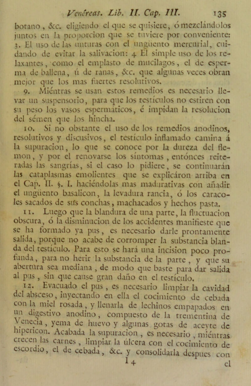 botano, <Scc. eligiendo el que se quisiere, ó mezclándolos juntos en la proporción que se tuviere por conveniente: 3. El uso de las unturas con el ungüento mercurial, cui- dando de evitar la salivación: 4 El simple uso de los re- laxantes , como el emplasto de mucilagos, el de esper- ma de ballena, ú de ranas, &c. que algunas veces obran mejor que los mas fuertes resolutivos. 9. Mientras se usan estos remedios es necesario lle- var un suspensorio, para que los testículos no estiren con su peso los vasos espermáticos, é impidan la resolución del semen que los hincha. 10. Si no obstante el uso de los remedios anodinos, resolutivos y discusivos, el testículo inflamado camina á la supuración, lo que se conoce por la dureza del fle- món , y por el renovarse los síntomas , entonces reite- radas las sangrías, si el caso lo pidiere, se continuarán las cataplasmas emolientes que se explicaron arriba en el Cap. II. $. I. haciéndolas mas madurativas con añadir el ungüento basalicon, la levadura rancia, ó los caraco- les sacados de sifs conchas, machacados y hechos pasta. 11. Luego que la blandura de una parte, la fluctuación obscura, 6 la disminución de los accidentes manifieste que se ha formado ya pus, es necesario darle prontamente salida, porque no acabe de corromper la substancia blan- da del testículo. Para esto se hará una incisión poco pro- funda , para no herir la substancia de la parte , y que su abertura sea mediana , de modo que baste para dar salida al pus, sin que cause gran daño en el testículo. 12. Evacuado el pus, es necesario limpiarla cavidad del absceso, inyectando en ella el cocimiento de cebada con la miel rosada, y llenarla de lechinos empapados en un digestivo anodino, compuesto de la trementina de ..necia , yema de huevo y algunas gotas de acevte de hipcricon. Acabada la supuración , es necesario , mientras crecen las carnes , limpiar la ulcera con el cocimiento de cscoidio, el de cebada, &c. y consolidarla después con ¡ + el