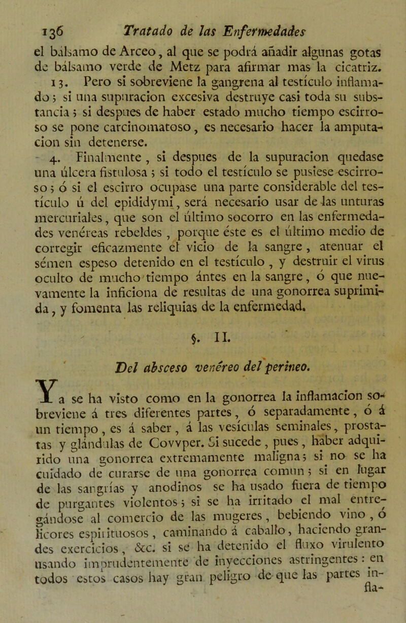 el bálsamo de Arceo, al que se podrá añadir algunas gotas de bálsamo verde de Metz para afirmar mas la cicatriz. 13. Pero si sobreviene la gangrena al testículo inflama- do ; si una supuración excesiva destruye casi toda su subs- tancia ; si después de haber estado mucho tiempo escirro- so se pone carcinomatoso, es necesario hacer la amputa- ción sin detenerse. 4. Finalmente , si después de la supuración quedase una úlcera fistulosa ; si todo el testículo se pusiese escirro- so 5 ó si el escirro ocupase una parte considerable del tes- tículo ú del epididymi, será necesario usar de Jas unturas mercuriales, que son el último socorro en las enfermeda- des venéreas rebeldes , porque éste es el último medio de corregir eficazmente el vicio de la sangre , atenuar el sémen espeso detenido en el testículo , y destruir el virus oculto de mucho tiempo antes en la sangre, 6 que nue- vamente la inficiona de resultas de una gonorrea suprimi- da 7 y fomenta las reliquias de la enfermedad. $. II. Del absceso venéreo del perineo. Y a se ha visto como en la gonorrea la inflamación so- breviene á tres diferentes partes, ó separadamente, 6 á un tiempo, es á saber, á las vesículas seminales, prósta- tas y glándulas de Covvper. Si sucede , pues , haber adqui- rido una gonorrea extremamente maligna; si no se ha cuidado de curarse de una gonorrea común; si en. lugar de las sangrías y anodinos se ha usado fuera de tiempo de purgantes violentos; si se ha irritado el mal entre- gándose al comercio de las mugeres, bebiendo vino , o licores espiiituosos , caminando á caballo, haciendo glan- des excrcicios, &c. si se ha detenido el fluxo virulento usando imprudentemente de inyecciones astringentes: en todos estos casos hay gran peligro de que las partes m-