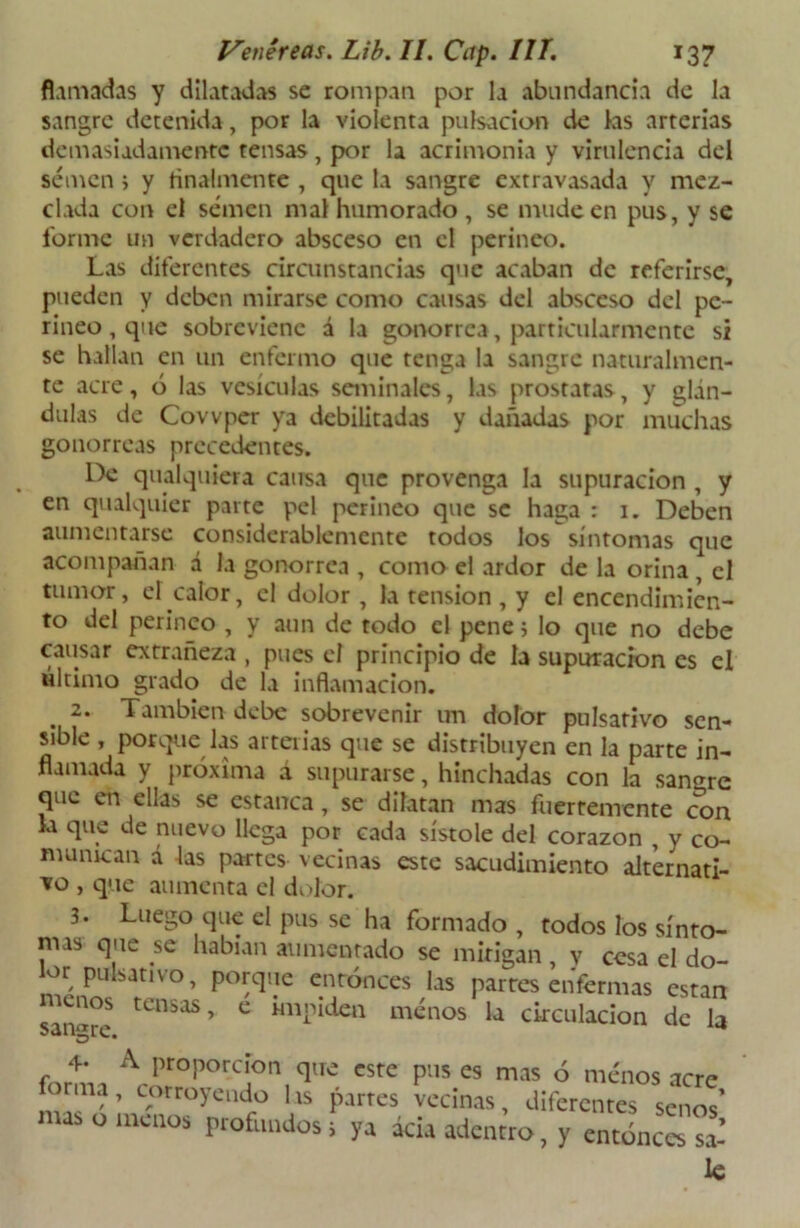 filmadas y dilatadas se rompan por la abundancia de la sangre detenida, por la violenta pulsación de las arterias demasiadamente tensas, por la acrimonia y virulencia del semen i y finalmente , que la sangre extravasada y mez- clada con el semen mal humorado , se mude en pus, y se forme un verdadero absceso en el perineo. Las diferentes circunstancias que acaban de referirse, pueden y deben mirarse como causas del absceso del pe- rineo, que sobreviene á la gonorrea, particularmente si se hallan en un enfermo que tenga la sangre naturalmen- te acre, ó las vesículas seminales, las próstatas, y glán- dulas de Covvper ya debilitadas y dañadas por muchas gonorreas precedentes. De qualquiera causa que provenga la supuración , y en qualquier parte peí perineo que se haga : 1. Deben aumentarse considerablemente todos los síntomas que acompañan á la gonorrea , como el ardor de la orina , el tumor, el calor, el dolor , la tensión , y el encendimien- to del perineo , y aun de todo el pene; lo que no debe causar extrañeza , pues el principio de la supuración es el último grado de la inflamación. 2. También debe sobrevenir un dolor pulsativo sen- sible , porque las arterias que se distribuyen en la parte in- flamada y próxima á supurarse, hinchadas con la sangre que en ellas se estanca, se dilatan mas fuertemente con la que de nuevo llega por cada sístole del corazón , v co- munican d las partes vecinas este sacudimiento alternati- vo , que aumenta el dolor. 3. Luego que el pus se ha formado , todos los sínto- mas que se habían aumentado se mitigan , y cesa el do- or pulsativo, porque entonces las partes enfermas están sanare tCllSaS> C ménos la circulación de la 4- A proporción que este pus es mas ó menos acre forma, corroyendo lis partes vecinas, diferentes senos’ mas o menos profundos j ya acia adentro, y entonces sa- le