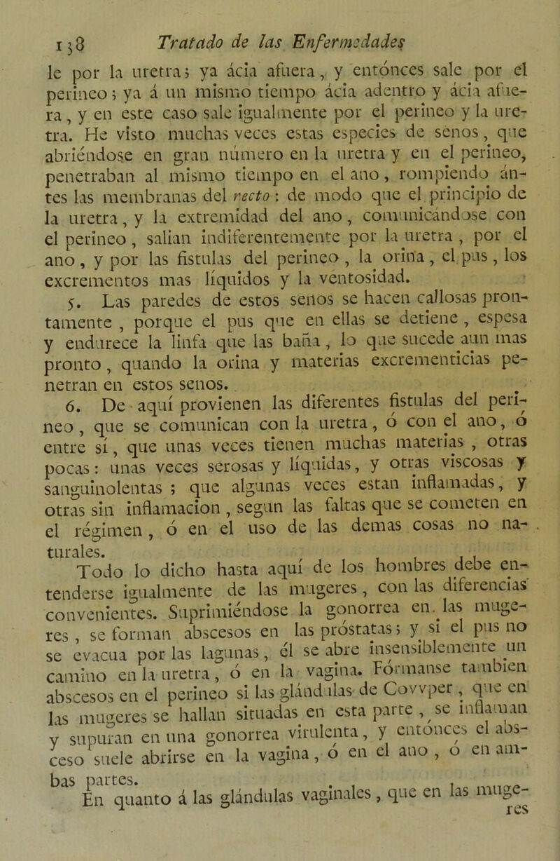 le por la uretra; ya acia afuera, y entonces sale por el perineo; ya á un mismo tiempo acia adentro y acia afie- ra , y en este caso sale igualmente por el perineo y la ure- tra. He visto muchas veces estas especies de senos, que abriéndose en gran número en la uretra y en el perineo, penetraban al mismo tiempo en el ano, rompiendo tin- tes las membranas del recto : de modo que el principio de la uretra, y la extremidad del ano, comunicándose con el perineo, salían indiferentemente por la uretra , por el ano , y por las fístulas del perineo , la orina, el pus, los excrementos mas líquidos y la ventosidad. 5. Las paredes de estos senos se hacen callosas pron- tamente , porque el pus que en ellas se detiene , espesa y endurece la linfa que las baña, lo que sucede aun inas pronto , quando la orina y materias excrementicias pe- netran en estos senos. 6. De aquí provienen las diferentes fístulas del peri- neo , que se comunican con la uretra, ó con el ano, o entre sí, que unas veces tienen muchas materias , otras pocas: unas veces serosas y líquidas, y otras viscosas y sanguinolentas ; que algunas veces están inflamadas, y otras sin inflamación , según las faltas que se cometen en el régimen o en el uso cié las demas cosas no na- turales. , , , , , Todo lo dicho hasta aquí de los hombres debe en- tenderse igualmente cié las nrugeres, con las difei encías convenientes. Suprimiéndose la gonorrea en Has muge- res , se forman abscesos en las próstatas; y si el pus no se evacúa por las lagunas, él se abre insensiblemente un camino en la uretra, ó en la vagina. Formanse también abscesos en el perineo si las glánd lias de Covvper, que en las mugeres se hallan situadas en esta parte, se inflaman y supuran en una gonorrea virulenta, y entonces el aos- ceso suele abrirse en la vagina, o en el ano, o einm- En quanto á las glándulas vaginales, que en las muge- r es