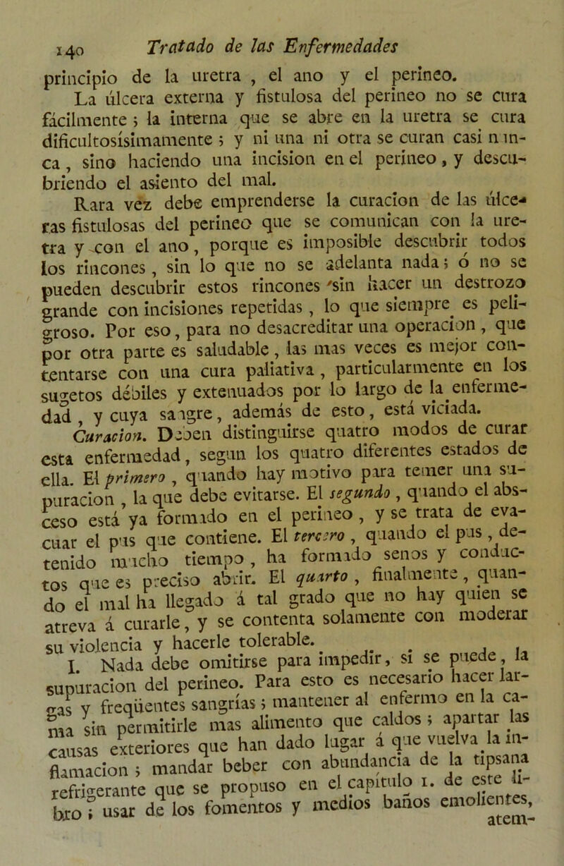 principio de la uretra , el ano y el perineo. La úlcera externa y fistulosa del perineo no se cura fácilmente i la interna que se abre en la uretra se cura dificultosísimamente 5 y ni una ni otra se curan casi n in- ca , sino haciendo una incisión en el perineo, y descu- briendo el asiento del mal. Rara vez debe emprenderse la curación de las úlce- ras fistulosas del perineo que se comunican con la ure- tra y xon el ano, porque es imposible descubrir todos los rincones, sin lo que no se adelanta nada} o no se pueden descubrir estos rincones 'sin lia^-cr un destrozo grande con incisiones repetidas , lo que siempre, es peli- groso. Por eso, para no desacreditar una operación , que por otra parte es saludable, las mas veces es mejor con- tentarse con una cura paliativa , particularmente en los sujetos débiles y extenuados por lo largo de la. enferme- dad y cuya sa igre, además de esto , está viciada. barman. Deben distinguirse quatro modos de curar esta enfermedad, según los quatro dileientes estados de ella. El primero , quando hay motivo para temer uní su- puración , la que debe evitarse. El segundo , quando el abs- ceso está ya formado en el perineo, y se trata de eva- cuar el pus que contiene. El tercero , quando el pus de- tenido mucho tiempo , ha formado senos y conduc- tos que es preciso abrir. El quxrto , finalmente, .quan- do el mal ha llegado á tal grado que no hay quien se atreva á curarle, y se contenta solamente con moderar su violencia y hacerle tolerable. ... , . I Nada debe omitirse para impedir, si se puede la supuración del perineo. Para esto es necesario hacer lar- cas V frcqüentes sangrías; mantener al enfermo en la ca- ma sin permitirle mas alimento que caldos ; apartar las «usas exteriores que han dado lugar á que vuelva la in- flación ; mandar beber con abundancia de la npsana refrigerante que se propuso en el capitulo r. de este - tac í usar de los fomentos y medios baños emoh^et“^