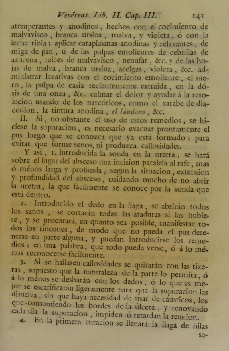 atemperantes y anodinos , hechos con el cocimiento de malvavisco , branca ursina , malva, y violeta, ó con Ja leche tibia ; aplicar cataplasmas anodinas y relaxantes, de miga de pan , ú de las pulpas emolientes de cebollas de azucena , raices de malvavisco , nenúfar, &c. y de las ho- jas de malva, branca ursina, acelgas, violera, &c. ad- ministrar lavativas con el cocimiento emoliente , el sue- ro , la pulpa de casia recientemente extraida , en la do- sis de una onza , <Scc. calmar el dolor y ayudar á la reso- lución usando de los narcóticos, como el xai abe de día— codion, Ja tintura anodina , el Uudar.o , &c. II. Si, no obstante el uso de estos remedios, se hi- ciese la supuración, es necesario evacuar prontamente el pus luego que se conozca que ya esta formado ; para evitar que forme senos, ni produzca callosidades. Y así , 1. introducida la sonda en la uretra , se hará sobre el lugar del absceso una incisión paralela al rafe, mas o menos larga y profunda, según la situación , extensión y profundidad del absceso, cuidando mucho de no abrir la uretra, la que fácilmente se conoce por la sonda que está dentro. 1 2. Introducido el dedo en la llaga , se abrirán todos los senos , se cortarán todas las ataduras si las hubic- ’ T SC Procllrar4 ei1 quanto sea posible, manifestar to- ctos los rincones, de modo que no pueda el pus dete- nerse en parte alguna, y puedan introducirse los reme- ios ; en una palabra, que todo pueda verse, ó á lo me- nos reconocerse fácilmente. Si se hallasen callosidades se quitarán con las rixe- ras supuesto que la naturaleza de la parte lo permita ó a o menos se desliaran con los dedos, ó lo que es mc- disu^f^f^'! llgeramen.tf Para q*15 la suputación las a , un que haya necesidad de usar de cáusticos los ^r;rndo '-os b<?rdcs de ■» ca ü día la supuración , impiden ó retardan la reunión. 4- tn la primera curación se llenará la llaga de hilas se-