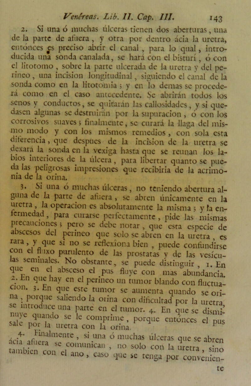 2. Si una ó muchas úlceras tienen dos aberturas, una de la parte de afuera, y otra por dentro ácia la uretra, entonces es preciso abrir el canal , para lo qual, intro- ducida una sonda canalada, se hará con el bisturí, ó con el litotomo , sobre la parte ulcerada de la uretra y del pe- rineo , una incisión longitudinal, siguiendo el canal de la sonda como en la litotomia ; y en lo demás se procede- rá como en el caso antecedente. Se abrirán todos los senos y conductos, se quitarán las callosidades, y si que- dasen algunas se destruirán por la supuración , 6 con los corrosivos suaves > finalmente, se curará la llaga del mis- ino modo y con los mismos remedios , con sola esta diferencia, que después de la incisión de la uretra se dexará la sonda en la vexiga hasta que se reúnan los la- bios interiores de la ulcera, para libertar quanto se pue- da las peligrosas impresiones que recibiría de la acrimo- nia de la orina. 3. í>i una ó muchas ulceras, no teniendo abertura al- guna de la parre de afuera , se abren únicamente en la uretra , la operación es absolutamente la misma ; y la en- fermedad , para curarse perfectamente , pide las mismas precauciones i pero se debe notar , que esta especie de abscesos del perineo que solo se abren en la uretra , es rara , y que si no se reflexiona bien , puede confundirse con el fl 1x0 purulento de las próstatas y de las vesícu- las seminales. No obstante, se puede distinguir 1. En que en el absceso el pus fluye con mas ^abundancia 2. En que hay en el perineo un tumor blando con fluctua- ción. 3. fcn que este tumor se aumenta quando se ori- na , porque saliendo la orina con dificultad por la uretra se uumd.cc una parte en el tumor. 4. En que se dismil sale mT ° SC C comPrimc • porque entonces el pus sale por Ja uretra con la orina. * ácit' afwíaTr6 ’ Si -Una 0 muchas ülceras -3“ * abren a alucia comunican , no solo con la uretra sino < ni icn con el ano, caso que se tenga por convcnien-