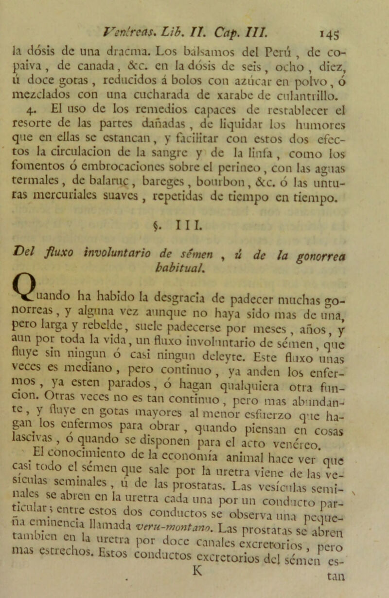 la dosis de una dracma. Los bálsamos del Perú , de co- paiva, de cañada, &c. en la dosis de seis, ocho , diez, ú doce gotas , reducidos á bolos con azúcar en polvo, ó mezclados con una cucharada de xarabe de culantrillo. 4. El uso de los remedios capaces de restablecer el resorte de las partes dañadas, de liquidar los humores que en ellas se estancan, y facilitar con estos dos efec- tos la circulación de la sangre y de la linfa , como los fomentos 6 embrocaciones sobre el perineo, con las aguas termales, de balante , bareges , bourbon, &c. ó las untu- ras mercuriales suaves, repetidas de tiempo en tiempo. III. Del fluxo involuntario de sémen , ú de la gonorrea habitual. ^^uando ha habido la desgracia de padecer muchas go- norreas , y alguna vez aunque no haya sido mas de una pero larga y rebelde, suele padecerse por meses, años, y aun por toda la vida, un fluxo involuntario de sémen que Huye sin ningún ó casi ningún deleyte. Este fluxo unas veces es mediano , pero continuo , ya anden los enfer- mos ya esten parados, ó hagan qualquiera otra fun- ción. Otras veces no es tan continuo , pero mas abundan- te , y Huye en gotas mayores al menor esfuerzo que ha- gan los enfermos para obrar , quando piensan en cosas lasen as , o quando se disponen para el acto venéreo El conocimiento de la economía animal hace ver*que C .Se,men c1Ul; s?le P°r la letra viene de las vc- tial’ jC'™alCS >. 11 dc próstatas. Las vesículas semi- . , ; a^ien cn *a uretra cada una por un conducto par- le u lar; entre estos dos conductos se observa una peque- Las próstatas sí Ton mas estrecho* cUia for el°cc canales excretorios , pero estrechos. Estos conductos excretorios del sémen es- ^ tan