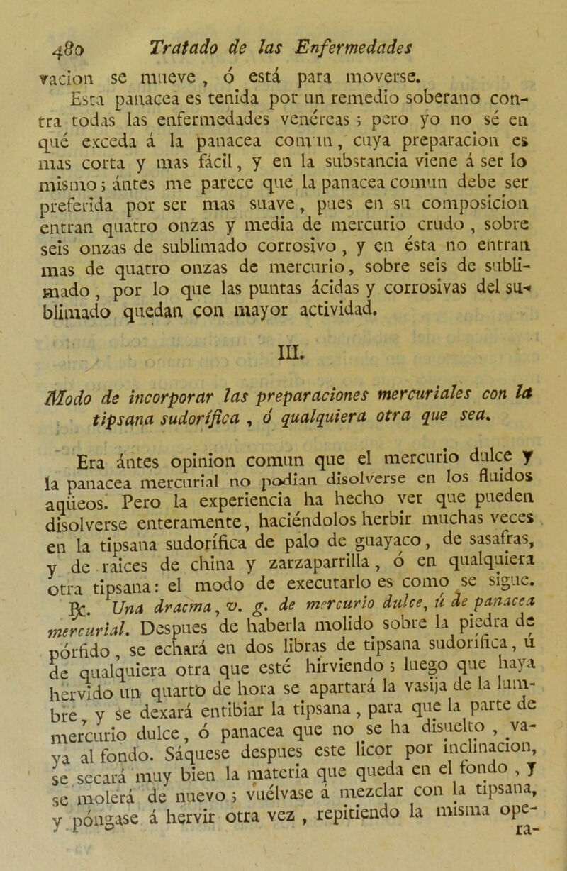 radon se mueve, ó está para moverse. Esta panacea es tenida por un remedio soberano con- tra todas las enfermedades venéreas ; pero yo no sé en qué exceda á la panacea convm, cuya preparación es mas corta y mas fácil, y en la substancia viene á ser lo mismo i ántes me parece que la panacea común debe ser preferida por ser mas suave, pues en su composición entran quatro onzas y media de mercurio crudo , sobre seis onzas de sublimado corrosivo , y en ésta no entran mas de quatro onzas de mercurio, sobre seis de subli- mado , por lo que las puntas acidas y corrosivas del su-» blimado quedan con mayor actividad. III. Modo de incorporar las preparaciones mercuriales con la tipsana sudorífica , ó qualquiera otra que sea. Era ántes opinión común que el mercurio dulce y la panacea mercurial no podían disolverse en los fluidos aqüeos. Pero la experiencia ha hecho ver que pueden disolverse enteramente, haciéndolos herbir muchas veces en la tipsana sudorífica de palo de guayaco, de sasafras, y de raices de china y zarzaparrilla, 6 en qualquiera otra tipsana: el modo de executarlo es como se sigue. PC. Una dracma, v. g. de mercurio dulce, tí de panacea mercurial. Después de haberla molido sobre la piedra de pórfido, se echará en dos libras de tipsana sudoiinca, u de qualquiera otra que esté hirviendo ; luego que haya hervido un quarto de hora se apartará la vasija de la lum- bre y se dexará entibiar la tipsana, para que la parte de mercurio dulce, ó panacea que no se ha disuelto , va- ya al fondo. Saqúese después este licor por inclinación, se secará muy bien la materia que queda en el fondo , y se molerá de nuevo 5 vuélvase á mezclar con la tipsana, y póngase á hervir otra vez , repitiendo la misma ope-