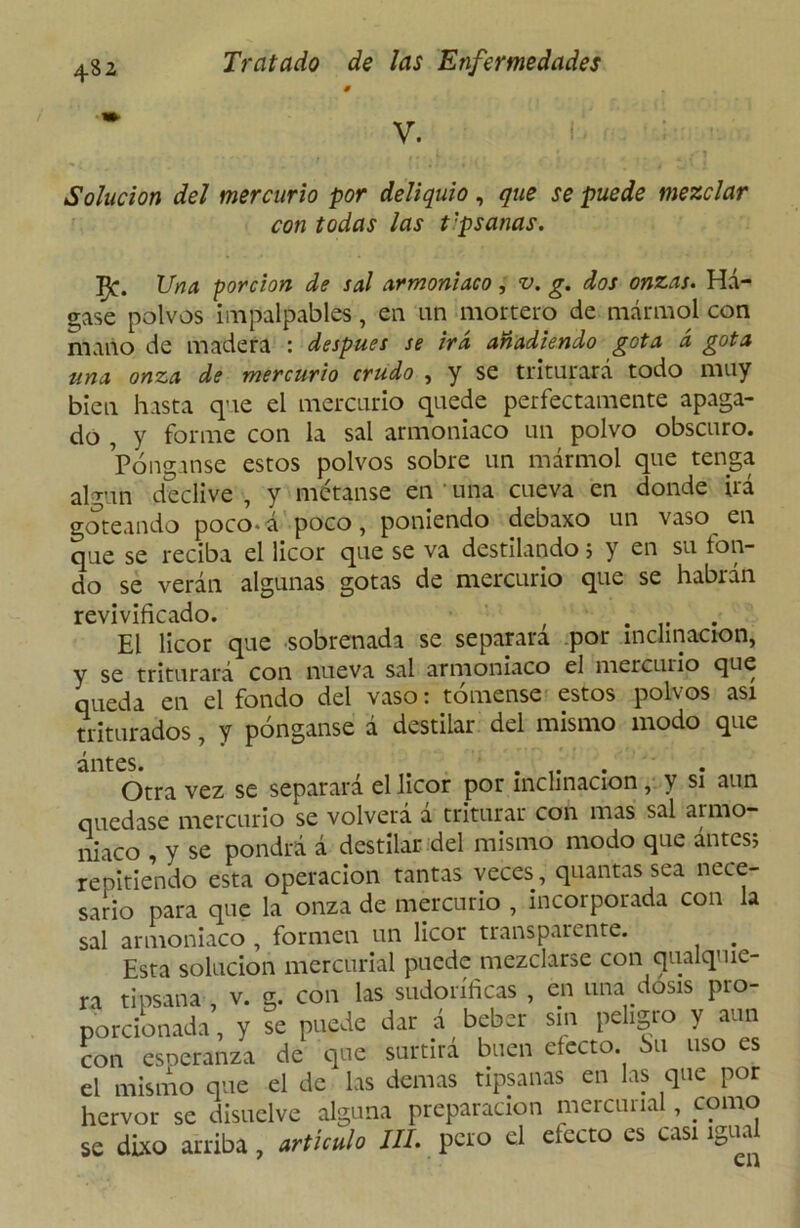V. Solución del mercurio por deliquio, que se puede mezclar con todas las t'psanas. JJna porción de sal armoniaco, v. g. dos onzas. Há- gase polvos impalpables, en nn mortero de mármol con mano de madera : después se irá añadiendo gota á gota tina onza de mercurio crudo , y se triturará todo muy bien hasta que el mercurio quede perfectamente apaga- do , y forme con la sal armoniaco un polvo obscuro. Pónganse estos polvos sobre un mármol que tenga algún declive , y métanse en una cueva en donde irá goteando poco-á poco, poniendo debaxo un vaso en que se reciba el licor que se va destilando; y en su fon- do se verán algunas gotas de mercurio que se habrán revivificado. ( .... El licor que sobrenada se separara por inclinación, y se triturará con nueva sal armoniaco el mercurio que queda en el fondo del vaso: tómense estos polvos asi triturados, y pónganse á destilar del mismo modo que antes. .... Otra vez se separará el licor por inclinación, y si aun quedase mercurio se volverá a triturar con mas sal aimo- niaco , y se pondrá á destilar del mismo modo que antes; repitiendo esta operación tantas veces, quantas sea nece- sario para que la onza de mercurio , incorporada con la sal armoniaco , formen un licor transparente. Esta solución mercurial puede mezclarse con qualquie- ra tipsana , v. g. con las sudoríficas , en una dosis pro- porcionada , y se puede dar á beber sin peligro y aun con esneranza de que surtirá buen efecto, bu uso es el mismo que el de las demas tipsanas en las que por hervor se disuelve alguna preparación mercurial, como se dixo arriba , artículo 111. pero el efecto es casi igua