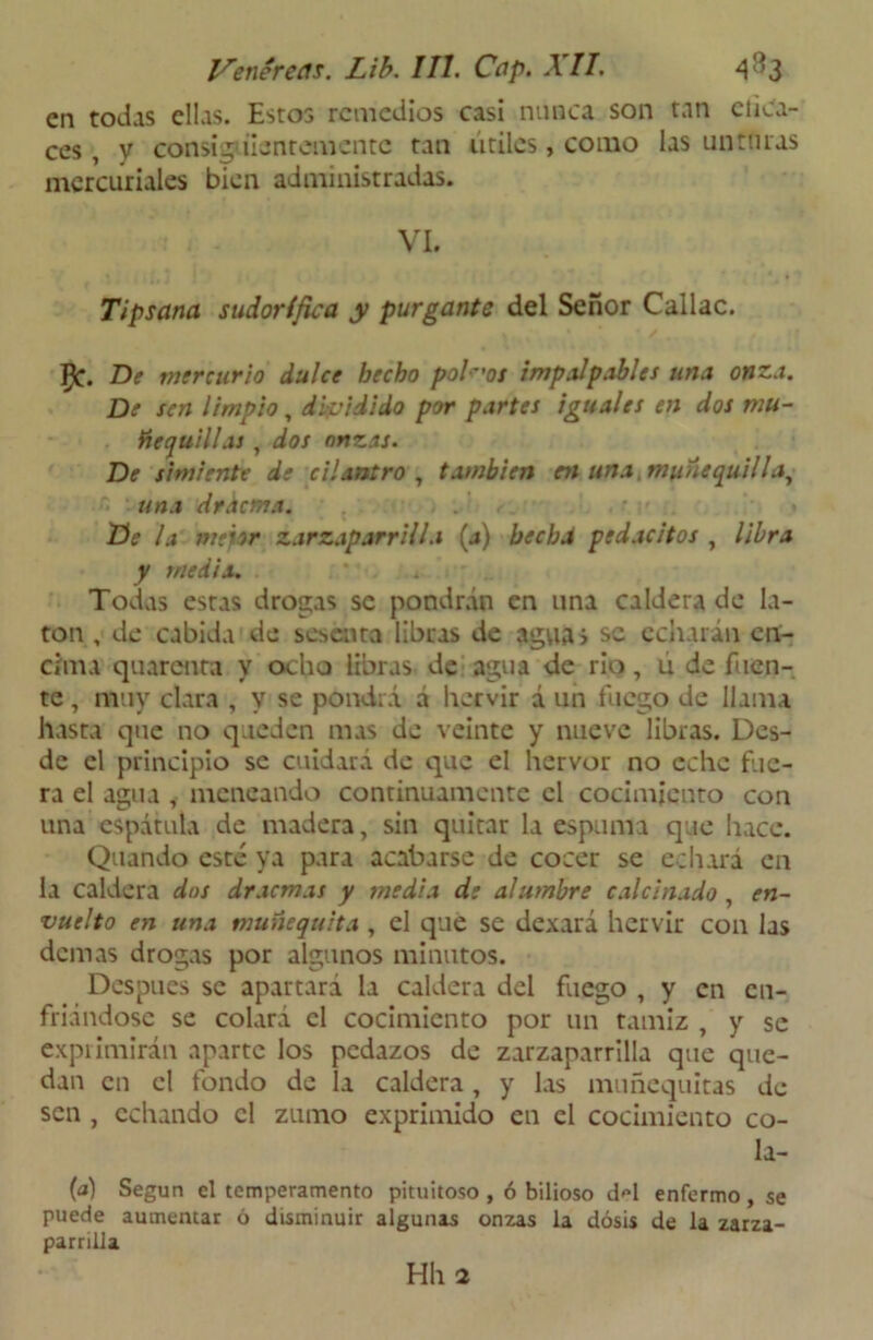 en todas ellas. Estos remedios casi nunca son tan dica- ces , y consiguientemente tan útiles, como las unturas mercuriales bien administradas. . - VI. Tipsana sudorífica y purgante del Señor Callao. ^C. De mercurio dulce hecho poleos impalpables una onza. De sen limpio, dividido por partes iguales en dos mu- ftc quillas , dos onzas. De simiente de cilantro, también en una, muñe quilla, ■ n una drdema. He la mejor zarzaparrilla (a) hecha pedacitos , libra y media. Todas estas drogas se pondrán en una caldera de la- tón , de cabida de sesenta libras de agua» se echarán en- cima quarenra y ocho libras de agua de rio, ú de fuen- te , muy clara , V se pondrá á hervir á un fuego de llama hasta que no queden mas de veinte y nueve libras. Des- de el principio se cuidará de que el hervor no eche fue- ra el agua , meneando continuamente el cocimiento con una espátula de madera, sin quitar la espuma que hace. Quando esté ya para acabarse de cocer se echará en ia caldera dos dracmas y media de alumbre calcinado, en- vuelto en una munequita , el que se dexará hervir con las demas drogas por algunos minutos. Después se apartará la caldera del fuego , y en en- friándose se colará el cocimiento por un tamiz , y se exprimirán aparte los pedazos de zarzaparrilla que que- dan en el fondo de la caldera, y las muñequitas de sen , echando el zumo exprimido en el cocimiento co- la- (d) Según el temperamento pituitoso , ó bilioso iM enfermo, se puede aumentar ó disminuir algunas onzas la dosis de la zarza- parrilla Hll 2