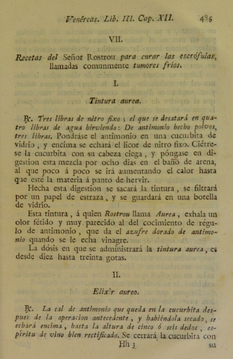 VII. Recetas del Señor Rostrou para curar las escrófulas, llamadas comunmente tumores fríos. L Tintura aurea. ]^. Tres libras de nitro fixo i el que se desatará en qua- tro libras de agua hirviendo: De antimonio hecho polvos, tres libras. Pondráse el antimonio en una cuan bita de vidrio , y encima se echará el licor de nitro fixo. Ciérre- se la cucúrbita con su cabeza ciega , y póngase en di- gestión esta mezcla por ocho días en el baño de arena, al que poco á poco se irá aumentando el calor hasta que este la materia á punto de hervir. Hecha esta digestión se sacará la tintura , se filtrará por un papel de estraza , y se guardará en una botella de vidrio. Esta tintura , á quien Rostrou llama Aurea , exhala un olor fétido y muy parecido al del cocimiento de régu- lo de antimonio , que da el adufre dorado de antimo- nio quando se le echa vinagre. La dosis en que se administrará la tintura aurea t es desde diez hasta treinta gotas. II. Elixr áureo. Jfc. La cal de antimonio que queda en la cucúrbita des- pues de la operación antecedente , y habiéndola secado 7 se echará encima , hasta la altura de cinco ó seis dedos , es- píritu de vino bien rectificado. Se cerrará la cucúrbita’con Hh 3 su