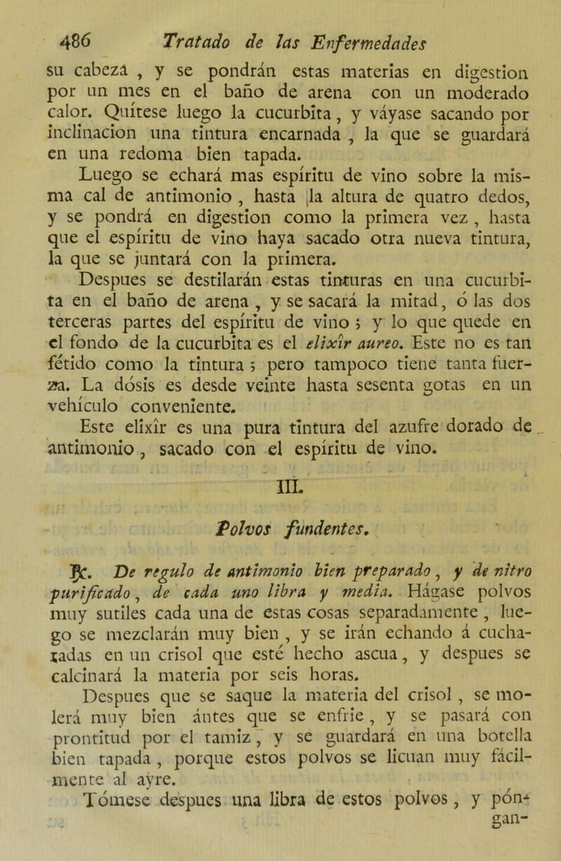 su cabeza , y se pondrán estas materias en digestión por un mes en el baño de arena con un moderado calor. Quítese luego la cucúrbita, y váyase sacando por inclinación una tintura encarnada , la que se guardará en una redoma bien tapada. Luego se echará mas espíritu de vino sobre la mis- ma cal de antimonio , hasta ,1a altura de quatro dedos, y se pondrá en digestión como la primera vez , hasta que el espíritu de vino haya sacado otra nueva tintura, la que se juntará con la primera. Después se destilarán estas tinturas en una cucúrbi- ta en el baño de arena , y se sacará la mitad, ó las dos terceras partes del espíritu de vino 5 y lo que quede en el fondo de la cucúrbita es el elixir áureo. Este no es tan fétido como la tintura 5 pero tampoco tiene tanta fuer- za. La dosis es desde veinte hasta sesenta gotas en un vehículo conveniente. Este elixir es una pura tintura del azufre dorado de antimonio , sacado con el espíritu de vino. III. Polvos fundentes. jFfc. De regulo de antimonio bien preparado , y de nitro purificado, de cada uno libra y media. Hágase polvos muy sutiles cada una de estas cosas separadamente, lue- go se mezclarán muy bien , y se irán echando á cucha- radas en un crisol que esté hecho ascua, y después se calcinará la materia por seis horas. Después que se saque la materia del crisol , se mo- lerá muy bien ántes que se enfrie, y se pasará con prontitud por el tamiz, y se guardará en una botella bien tapada , porque estos polvos se licúan muy fácil- mente al ayre. Tómese después una libra de estos polvos, y pon* gan-