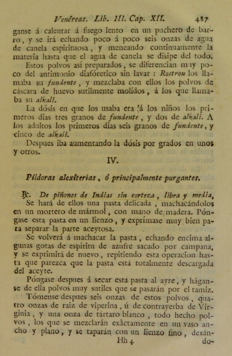 ganse á calentar á fuego lento en un puchero de bar- ro, y se irá echando poco á poco seis onzas de agua de canela espirituosa, y meneando continuamente la materia hasta que el agua de canela se disipe del todo. Estos polvos así preparados, se diferencian muy po- co del antimonio diaforético sin lavar : Rostrou los lla- maba su fuñiente , y mezclaba con ellos los polvos de cáscara de huevo sutilmente molidos, á los que llama- ba su al k al i. La dosis en que los usaba era 'á los niños los pri- meros dias tres granos de fundente , y dos de alkali. A los adultos los primeros dias seis granos de fundente, y cinco de alkali. Después iba aumentando la dosis por grados en unos y otros. IV. Pildoras alexiterias, ó principalmente purgantes. $T. De piñones de Indias sin corteza , libra y mediaf Se hará de ellos una pasta delicada , machacándolos en un mortero de mármol, con mano de madera. Pón- gase esta pasta en un lienzo, y exprímase muy bien pa- ra separar la parte accytosa. Se volverá á machacar la pasta, echando encima al- gunas gotas de espíritu de azufre sacado por campana, y se exprimirá de nuevo, repitiendo esta operación has- ta que parezca que la pasta esta totalmente descargada del aceyte. Póngase después d secar esta pasta al avre, y hágan- se de ella polvos muy sutiles que se pasarán por el tamiz. Tómense después seis onzas de estos polvos, qua- tro onzas de raiz de viperina, ú de contrayerba de Vir- ginia , y una onza de tártaro blanco , todo hecho pol- vos , los que se mezclarán exactamente en un vaso an- cho y plano, y se taparán con un lienzo lino , dexán- Hh 4 do-