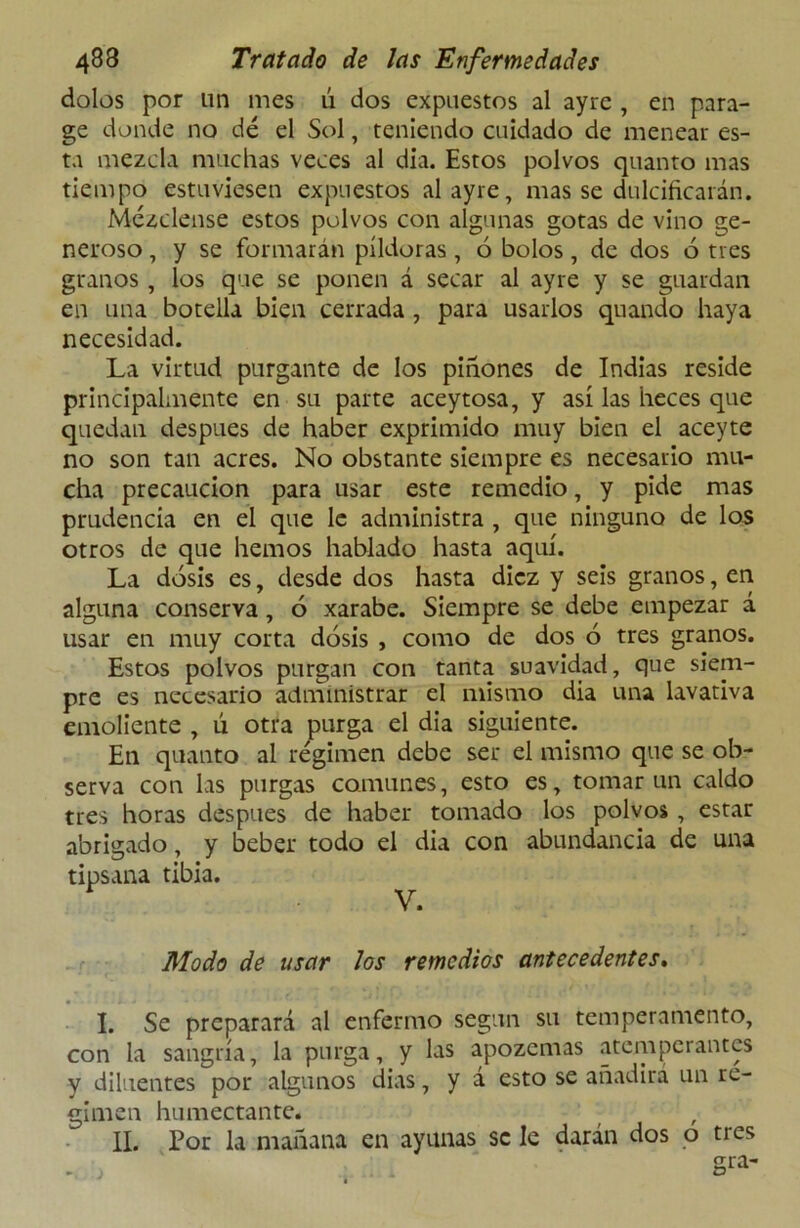 dolos por un mes ú dos expuestos al ayrc , en para- ge donde no dé el Sol, teniendo cuidado de menear es- ta mezcla muchas veces al día. Estos polvos quanto mas tiempo estuviesen expuestos alayre, mas se dulcificarán. Mézclense estos polvos con algunas gotas de vino ge- neroso , y se formarán pildoras, 6 bolos, de dos ó tres granos , los que se ponen á secar al ay re y se guardan en una botella bien cerrada , para usarlos quando haya necesidad. La virtud purgante de los piñones de Indias reside principalmente en su parte aceytosa, y así las heces que quedan después de haber exprimido muy bien el aceyte no son tan acres. No obstante siempre es necesario mu- cha precaución para usar este remedio, y pide mas prudencia en el que le administra , que ninguno de los otros de que hemos hablado hasta aquí. La dosis es, desde dos hasta diez y seis granos, en alguna conserva, ó xarabe. Siempre se debe empezar á usar en muy corta dosis , como de dos ó tres granos. Estos polvos purgan con tanta suavidad, que siem- pre es necesario administrar el mismo día una lavativa emoliente , ú otra purga el dia siguiente. En quanto al régimen debe ser el mismo que se ob- serva con las purgas comunes, esto es, tomar un caldo tres horas después de haber tomado los polvos , estar abrigado, y beber todo el dia con abundancia de una tipsana tibia. V. Modo de usar los remedios antecedentes. I. Se preparará al enfermo según su temperamento, con la sangría, la purga, y las apozarías atemperantes y diluentes por algunos dias, y a esto se añadira un re- gimen humectante.