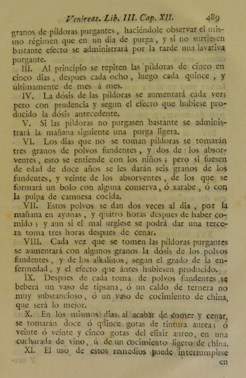 granos de pildoras purgantes, haciéndole observar el mis- ino régimen que en un dia de purga , y si no surtiesen bastante efecto se administrará por la tarde una lavativa purgante. III. AI principio se repiten las píldoras de cinco en cinco dias , después cada ocho , luego cada quince , y últimamente de mes a mes. IV. La dosis de las píldoras se aumentará cada vez; pero con prudencia y según el electo que hubiese pro- ducido la dosis antecedente. V. Si las píldoras no purgasen bastante se adminis- trará la mañana siguiente una purga ligera. VI. Los dias que no se toman píldoras se tomarán tres granos de polvos fundentes , y dos de los absor- ventes, esto se entiende con los niños ; pero si fuesen de edad de doce años se les darán seis granos de los fundentes, y veinte de los absorventes , de los que se formará un bolo con alguna conserva , ó xarabe , ó con la pulpa de camuesa cocida. Vil. Estos polvos se dan dos veces al dia , por la mañana en ayunas , y quatro horas dcspacs de haber co- mido ; y aun si el mal urgiese se podrá dar una terce- ra toma tres horas después de cenar. VIII. Cada vez que se tomen las píldoras purgantes se aumentará con algunos granos la dosis de los polvos fundentes, y de los alknlinos, según el grado de la en- fermedad , y el efecto que ántes hubiesen producido. IX. Después de cada toma de polvos fundentes s$ beberá un vaso de tipsana, ó un caldo de ternera no muy substancioso, ó un vaso de cocimiento de china, que será lo mejor. X. En los mismos días» al acabar de Comer y cenar, se tomarán doce 6 quince gotas de tintura aurea; o veinte ó veinte y cinco gotas del elixir áureo, en una cucharada de vino, ú de un cocimiento ligero de china. XI. El uso de estos remedios puede interrumpirse en