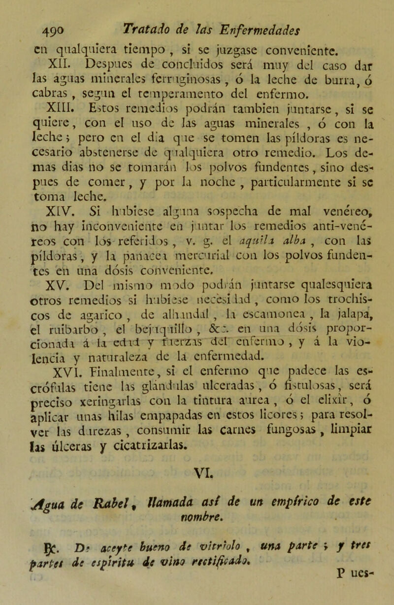 en qualquiera tiempo , si se juzgase conveniente. XII. Después de concluidos será muy del caso dar las aguas minerales ferruginosas, 6 la leche de burra, ó cabras , según el temperamento del enfermo. XIII. Estos remedios podrán también juntarse, si se quiere, con el uso de las aguas minerales , ó con la leche > pero en el d.'a q le se tomen las píldoras es ne- cesario abstenerse de qualquiera otro remedio. Los de- mas dias no se tomarán los polvos fundentes, sino des- pués de comer, y por la noche , particularmente si se toma leche. XIV. Si hubiese alguna sospecha de mal venéreo, no hay inconveniente en juntar los remedios anti-vené- reos con los referidos , v. g. el aquila alba , con las píldoras, y la panacea mercurial con los polvos funden- tes en una dosis conveniente. XV. Del mismo modo podrán juntarse qualesquiera otros remedios si hubiese necesidad, como los trochis- cos de agárico , de alhundaí, la escamonea , la jalapa, el ruibarbo , el bejuquillo , en una dosis propor- cionada á la edil y tuerzas del enfermo, y á la vio- lencia y naturaleza de la enfermedad. XVI. Finalmente, si el enfermo que padece las es- crófulas tiene las glándulas ulceradas, ó fistulosas, será preciso xeringarlas con la tintura aurea , ó el elixir, ó aplicar unas hilas empapadas en estos licores; para resol- ver las durezas , consumir las carnes fungosas , limpiar las ulceras y cicatrizarlas. VI. Agua de Rabel t llamada asi de un empírico de este nombre. I£. D* aceyte bueno de vitriolo , una parte > y tres partes de espíritu de vino rectificado. P ucs-