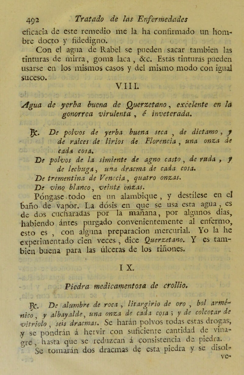 eficacia de este remedio me la ha confirmado un hom- bre docto y fidedigno. Con el agua de Rabel se pueden sacar también las tinturas de mirra, goma laca, &c. Estas tinturas pueden usarse en los mismos casos y del mismo modo con igual suceso. VIII. .j , ... . • ,j .. Agua de yerba buena de Querzetano, excelente en la gonorrea virulenta , é inveterada. ft. De polvos de yerba buena seca , de díctamo, y de raíces de lirios de Florencia, una onza de cada cosa. De polvos de la simiente de agno casto, de ruda , y de lechuga, una dracma de cada cosa. De trementina de Venecia, quatro onzas. De vino blanco, veinte orizas. Póngase-todo en un alambique, y destílese en el baño de vapor. La dosis en que se usa esta agua es de dos cucharadas por la mañana, por algunos dias, habiendo ántcs purgado convenientemente al enfermo, esto es , con alguna preparación mercurial. Yo la he experimentado cien veces , dice Querzetano. Y es tam- bién buena para las úlceras de los riñones. I X. Piedra medicamentosa de crollio. PC. De alumbre de roca , lirargirio de oro , bol armé- nico, y albayalde, una onza de cada cosa ; y de colectar de vitriolo , seis dracmas. Se harán polvos todas estas drogas, y se pondrán á hervir con suficiente cantidad de vina- o-re , hasta que se reduzcan a consistencia de piedra. Se tomarán dos dracmas de esta piedra y se disol- ve-